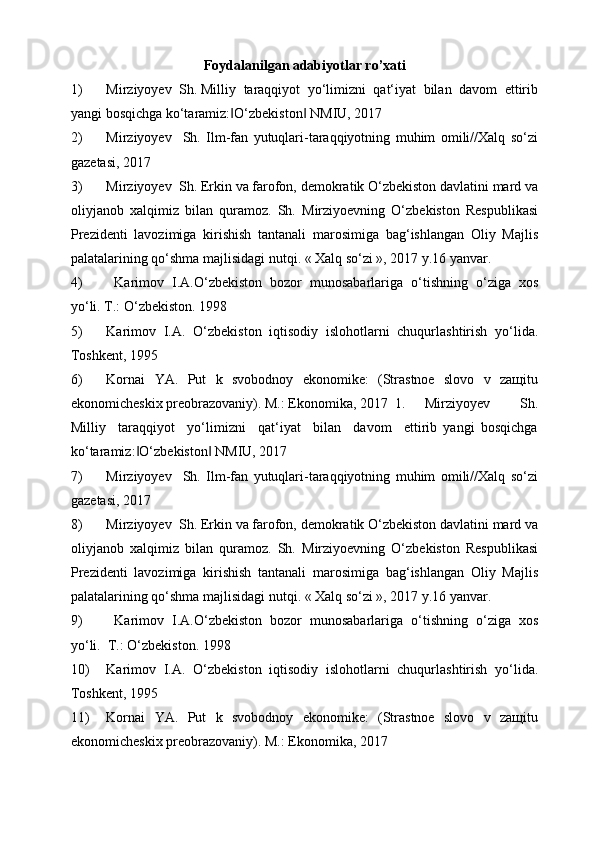 Foydalanilgan adabiyotlar ro’xati
1) Mirziyoyev  Sh. Milliy  taraqqiyot  yo‘limizni  qat‘iyat  bilan  davom  ettirib
yangi bosqichga ko‘taramiz: O‘zbekiston  NMIU, 2017  ‖ ‖
2) Mirziyoyev     Sh.   Ilm-fan   yutuqlari-taraqqiyotning   muhim   omili//Xalq   so‘zi
gazetasi, 2017 
3) Mirziyoyev  Sh. Erkin va farofon, demokratik O‘zbekiston davlatini mard va
oliyjanob   xalqimiz   bilan   quramoz.   Sh.   Mirziyoevning   O‘zbekiston   Respublikasi
Prezidenti   lavozimiga   kirishish   tantanali   marosimiga   bag‘ishlangan   Oliy   Majlis
palatalarining qo‘shma majlisidagi nutqi. « Xalq so‘zi », 2017 y.16 yanvar. 
4)   Karimov   I.A.O‘zbekiston   bozor   munosabarlariga   o‘tishning   o‘ziga   xos
yo‘li. T.: O‘zbekiston. 1998      
5) Karimov   I.A.   O‘zbekiston   iqtisodiy   islohotlarni   chuqurlashtirish   yo‘lida.
Toshkent, 1995 
6) Kornai   YA.   Put   k   svobodnoy   ekonomike:   (Strastnoe   slovo   v   zaщitu
ekonomicheskix preobrazovaniy). M.: Ekonomika, 2017  1. Mirziyoyev     Sh.
Milliy     taraqqiyot     yo‘limizni     qat‘iyat     bilan     davom     ettirib   yangi   bosqichga
ko‘taramiz: O‘zbekiston  NMIU, 2017  	
‖ ‖
7) Mirziyoyev     Sh.   Ilm-fan   yutuqlari-taraqqiyotning   muhim   omili//Xalq   so‘zi
gazetasi, 2017 
8) Mirziyoyev  Sh. Erkin va farofon, demokratik O‘zbekiston davlatini mard va
oliyjanob   xalqimiz   bilan   quramoz.   Sh.   Mirziyoevning   O‘zbekiston   Respublikasi
Prezidenti   lavozimiga   kirishish   tantanali   marosimiga   bag‘ishlangan   Oliy   Majlis
palatalarining qo‘shma majlisidagi nutqi. « Xalq so‘zi », 2017 y.16 yanvar. 
9)   Karimov   I.A.O‘zbekiston   bozor   munosabarlariga   o‘tishning   o‘ziga   xos
yo‘li.  T.: O‘zbekiston. 1998      
10) Karimov   I.A.   O‘zbekiston   iqtisodiy   islohotlarni   chuqurlashtirish   yo‘lida.
Toshkent, 1995 
11) Kornai   YA.   Put   k   svobodnoy   ekonomike:   (Strastnoe   slovo   v   zaщitu
ekonomicheskix preobrazovaniy). M.: Ekonomika, 2017          