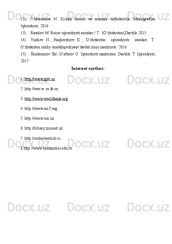 12) 7.Murodova   N.   Kichik   biznes   va   xususiy   tadbirkorlik.   Monografiya.
Iqtisodiyot, 2016      
13) Rasulov M. Bozor iqtisodiyoti asoslari./ T.:  O‘zbekiston ,Darslik.2015 ‖ ‖
14) Tuxliev   N.,   Haqberdiyev   K..,   O‘zbekiston     iqtisodiyoti     asoslari.   T.:
O‘zbekiston milliy enseklopediyasi  davlat ilmiy nashriyoti. 2016        	
‖
15) Shodmonov Sh/, G‘afurov U. Iqtisodiyot nazariyasi. Darslik. T.:Iqtisodiyot,
2017  
Internet saytlari:
1.  http://www.gov.uz  
2. http://ww w .m fa.uz 
3.  http://www.worldbank.org  
4. http://www.im f.org 
5. http://www.lex.uz
6. http://library.ziyonet.uz
7. http://erohovastitch.ru
8.http://www.humanities.edu.ru 