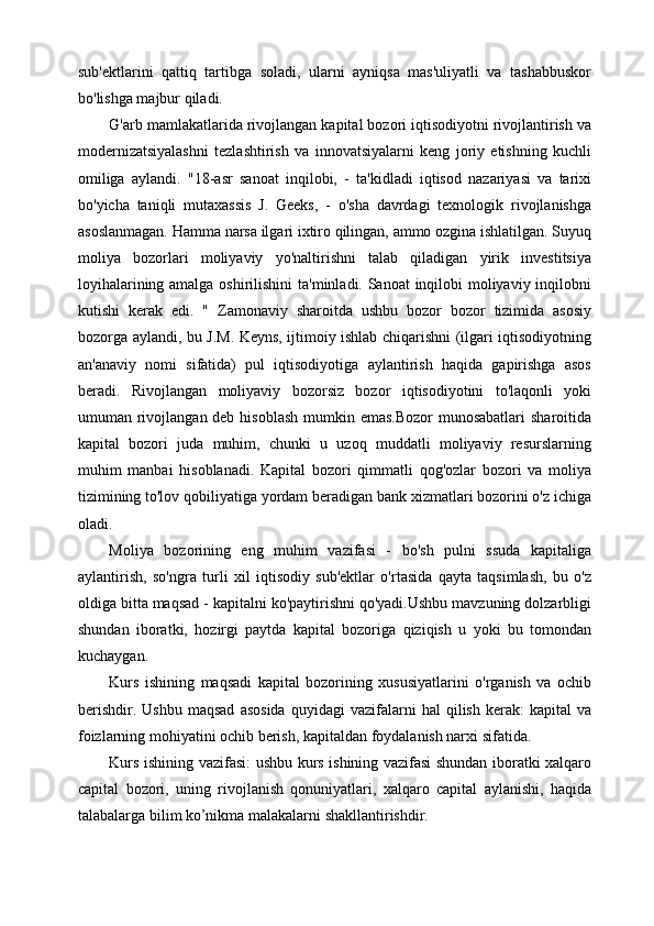 sub'ektlarini   qattiq   tartibga   soladi,   ularni   ayniqsa   mas'uliyatli   va   tashabbuskor
bo'lishga majbur qiladi.
G'arb mamlakatlarida rivojlangan kapital bozori iqtisodiyotni rivojlantirish va
modernizatsiyalashni   tezlashtirish   va   innovatsiyalarni   keng   joriy   etishning   kuchli
omiliga   aylandi.   "18-asr   sanoat   inqilobi,   -   ta'kidladi   iqtisod   nazariyasi   va   tarixi
bo'yicha   taniqli   mutaxassis   J.   Geeks,   -   o'sha   davrdagi   texnologik   rivojlanishga
asoslanmagan. Hamma narsa ilgari ixtiro qilingan, ammo ozgina ishlatilgan. Suyuq
moliya   bozorlari   moliyaviy   yo'naltirishni   talab   qiladigan   yirik   investitsiya
loyihalarining amalga oshirilishini  ta'minladi. Sanoat inqilobi moliyaviy inqilobni
kutishi   kerak   edi.   "   Zamonaviy   sharoitda   ushbu   bozor   bozor   tizimida   asosiy
bozorga aylandi, bu J.M. Keyns, ijtimoiy ishlab chiqarishni (ilgari iqtisodiyotning
an'anaviy   nomi   sifatida)   pul   iqtisodiyotiga   aylantirish   haqida   gapirishga   asos
beradi.   Rivojlangan   moliyaviy   bozorsiz   bozor   iqtisodiyotini   to'laqonli   yoki
umuman rivojlangan deb hisoblash  mumkin emas.Bozor  munosabatlari  sharoitida
kapital   bozori   juda   muhim,   chunki   u   uzoq   muddatli   moliyaviy   resurslarning
muhim   manbai   hisoblanadi.   Kapital   bozori   qimmatli   qog'ozlar   bozori   va   moliya
tizimining to'lov qobiliyatiga yordam beradigan bank xizmatlari bozorini o'z ichiga
oladi.
Moliya   bozorining   eng   muhim   vazifasi   -   bo'sh   pulni   ssuda   kapitaliga
aylantirish,   so'ngra   turli   xil   iqtisodiy   sub'ektlar   o'rtasida   qayta   taqsimlash,   bu   o'z
oldiga bitta maqsad - kapitalni ko'paytirishni qo'yadi.Ushbu mavzuning dolzarbligi
shundan   iboratki,   hozirgi   paytda   kapital   bozoriga   qiziqish   u   yoki   bu   tomondan
kuchaygan. 
Kurs   ishining   maqsadi   kapital   bozorining   xususiyatlarini   o'rganish   va   ochib
berishdir.   Ushbu   maqsad   asosida   quyidagi   vazifalarni   hal   qilish   kerak:   kapital   va
foizlarning mohiyatini ochib berish, kapitaldan foydalanish narxi sifatida.
Kurs ishining vazifasi: ushbu kurs ishining vazifasi shundan iboratki xalqaro
capital   bozori,   uning   rivojlanish   qonuniyatlari,   xalqaro   capital   aylanishi,   haqida
talabalarga bilim ko’nikma malakalarni shakllantirishdir. 