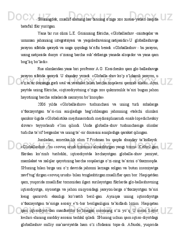 SHuningdek, muallif ularning har birining o‘ziga xos xususi- yatlari   haqida
batafsil fikr yuritgan.
Y a na bir rus olimi L.E. Grininning fikricha, «Globallashuv  - mintaqalar va
umuman   jahonning   integratsiyasi   va   yaqinlashuvining   natijasidir».U   globallashuvga
jarayon sifatida qaraydi va unga quyidagi ta’rifni beradi. «Globallashuv - bu jarayon,
uning nati jasida   dunyo   o‘zining   barcha   sub’ektlariga   yanada   aloqador   va   yana   qam
bog‘liq bo‘ladi».
Rus olimlaridan yana biri professor A.G. Kosichenko qam glo- ballashuvga
jarayon sifatida qaraydi. U shunday yozadi: «Globalla-shuv ko‘p o‘lchamli jarayon, u
o‘z ta’sir doirasiga gurli usul va vosi talar bilan barcha soqalarni qamrab oladi». Ayni
paytda uning fikricha, «iqtisodiyotning o‘ziga xos qukmronlik ta’siri bugun ja hon
hayotining barcha sohalarida namoyon bo‘lmoqda».
2006   yilda   «Glo ballashuv»   tushunchasi   va   uning   turli   sohalarga
o‘tkazayotgan   ta’si-rini   aniqlashga   bag‘ishlangan   jahonning   etakchi   olimlari
qamkor-ligida «Globalistika mejdunarodnsh mejdissiplinarnsh ensik-lopedicheskiy
slovar»   tayyorlanib   e’lon   qilindi.   Unda   globalla-shuv   tushunchasiga   olimlar
turlicha ta’rif berganlar va uning ta’-sir doirasini aniqlashga qarakat qilingan. 
Jumladan,   amerika-lik   olim   T.Fridman   bu   qaqda   shunday   ta’kidlaydi:
«Globallashuv - bu «sovuq urush tizimini» almashtirgan yangi tizim». Keltiril-gan
fikrdan   ko‘rinib   turibdiki,   iqtisodiyotda   kechayotgan   globalla-shuv   jamiyat,
mamlakat va xalqlar qayotining barcha soqalariga o‘zi-ning ta’sirini o‘tkazmoqda.
SHuning bilan  birga  uni  o‘z davrida  jahonni  larzaga  solgan  va  butun insoniyatga
xavf tug‘dirgan «sovuq urush» bilan tenglashtirgan mualliflar qam bor. Haqiqatdan
qam, yuqorida mualliflar tomonidan ilgari surilayotgan fikrlarda glo-ballashuvning
iqtisodiyotga,   siyosatga   va   jahon   miqyosidagi   jarayon-larga   o‘tkazayotgan   ta’siri
keng   qamrovli   ekanligi   ko‘rsatib   beril- gan.   Ayniqsa   uning   iqtisodiyotga
o‘tkazayotgan   ta’siriga   asosiy   e’ti- bor   berilganligini   ta’kidlash   lozim.   Haqiqatan
qam   iqtisodiyot-dan   manfaatdor   bo‘lmagan   insonning   o‘zi   yo‘q.   U   inson   h.ayot
kechiri-shining moddiy asosini tashkil qiladi. SHuning uchun qam iqtiso-diyotdagi
globallashuv   milliy   ma’naviyatda   ham   o‘z   ifodasini   topa-di.   Afsuski,   yuqorida 