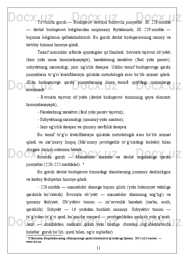 To‘rtinchi guruh — Boshqaruv tartibini buzuvchi jinoyatlar: JK 228-modda
—   davlat   boshqaruvi   belgilaridan   noqonuniy   foydalanish;   JK   229-modda   —
bojxona   belgilarini   qalbakilashtirish.   Bu   guruh   davlat   boshqaruvining   ramziy   va
tartibiy tizimini himoya qiladi.
Tasnif mezonlari sifatida quyidagilar qo‘llaniladi: bevosita tajovuz ob’yekti
(kim   yoki   nima   himoyalanayapti);   harakatning   xarakteri   (faol   yoki   passiv);
subyektning   maxsusligi;   jazo   og’irlik   darajasi.   Ushbu   tasnif   boshqaruvga   qarshi
jinoyatlarni   to‘g’ri   kvalifikatsiya   qilishda   metodologik   asos   bo‘lib   xizmat   qiladi.
JKda   boshqaruvga   qarshi   jinoyatlarning   ilmiy   tasnifi   quyidagi   mezonlarga
asoslanadi:  
-   Bevosita   tajovuz   ob’yekti   (davlat   boshqaruvi   tizimining   qaysi   elementi
himoyalanayapti);  
- Harakatning xarakteri (faol yoki passiv tajovuz);  
- Subyektning maxsusligi (umumiy yoki maxsus);  
- Jazo og‘irlik darajasi va ijtimoiy xavflilik darajasi.  
Bu   tasnif   to‘g‘ri   kvalifikatsiya   qilishda   metodologik   asos   bo‘lib   xizmat
qiladi   va   ma’muriy   huquq   (Ma’muriy   javobgarlik   to‘g‘risidagi   kodeks)   bilan
chegara chizish imkonini beradi.
Birinchi   guruh   —   Mansabdor   shaxslar   va   davlat   organlariga   qarshi
jinoyatlar (220–222-moddalar).   4
Bu   guruh   davlat   boshqaruvi   tizimidagi   shaxslarning   jismoniy   daxlsizligini
va kasbiy faoliyatini himoya qiladi.  
-  220-modda  —  mansabdor  shaxsga   hujum   qilish   (yoki  hokimiyat  vakiliga
qarshilik   ko‘rsatish).   Bevosita   ob’yekt   —   mansabdor   shaxsning   sog‘lig‘i   va
qonuniy   faoliyati.   Ob’yektiv   tomon   —   zo‘ravonlik   harakati   (zarba,   urish,
qarshilik).   Subyekt   —   16   yoshdan   boshlab   umumiy.   Subyektiv   tomon   —
to‘g‘ridan-to‘g‘ri qasd, ko‘pincha maqsad — javobgarlikdan qochish yoki g‘azab.
Jazo   —   ozodlikdan   mahrum   qilish   yoki   boshqa   choralар   (og‘irlashtiruvchi
holatlar: guruh bo‘lib, qurol bilan, og‘ir oqibatlar).  
4
 O’zbekiston Respublikasining «Korrupsiyaga qarshi kurashish to‘g’risida»gi Qonuni.  2017-yil 3-yanvar. — 
www.lex.uz.
11 