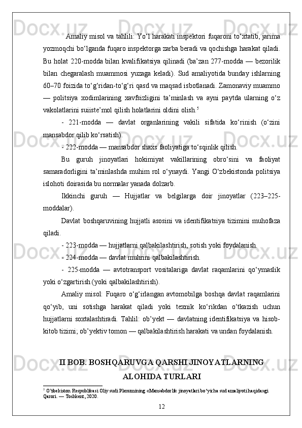    Amaliy misol va tahlili: Yo‘l harakati inspektori fuqaroni to‘xtatib, jarima
yozmoqchi bo‘lganda fuqaro inspektorga zarba beradi va qochishga harakat qiladi.
Bu holat  220-modda bilan kvalifikatsiya  qilinadi (ba’zan 277-modda — bezorilik
bilan   chegaralash   muammosi   yuzaga   keladi).   Sud   amaliyotida   bunday   ishlarning
60–70 foizida to‘g‘ridan-to‘g‘ri qasd va maqsad isbotlanadi. Zamonaviy muammo
—   politsiya   xodimlarining   xavfsizligini   ta’minlash   va   ayni   paytda   ularning   o‘z
vakolatlarini suiiste’mol qilish holatlarini oldini olish. 5
-   221-modda   —   davlat   organlarining   vakili   sifatida   ko‘rinish   (o‘zini
mansabdor qilib ko‘rsatish).  
- 222-modda — mansabdor shaxs faoliyatiga to‘sqinlik qilish.  
Bu   guruh   jinoyatlari   hokimiyat   vakillarining   obro‘sini   va   faoliyat
samaradorligini   ta’minlashda   muhim   rol  o‘ynaydi.  Yangi   O‘zbekistonda  politsiya
islohoti doirasida bu normalar yanada dolzarb.
Ikkinchi   guruh   —   Hujjatlar   va   belgilarga   doir   jinoyatlar   (223–225-
moddalar).  
Davlat   boshqaruvining   hujjatli   asosini   va   identifikatsiya   tizimini   muhofaza
qiladi.  
- 223-modda — hujjatlarni qalbakilashtirish, sotish yoki foydalanish.  
- 224-modda — davlat muhrini qalbakilashtirish.  
-   225-modda   —   avtotransport   vositalariga   davlat   raqamlarini   qo‘ymaslik
yoki o‘zgartirish (yoki qalbakilashtirish).  
Amaliy   misol:   Fuqaro   o‘g‘irlangan   avtomobilga   boshqa   davlat   raqamlarini
qo‘yib,   uni   sotishga   harakat   qiladi   yoki   texnik   ko‘rikdan   o‘tkazish   uchun
hujjatlarni   soxtalashtiradi.   Tahlil:   ob’yekt   —   davlatning   identifikatsiya   va   hisob-
kitob tizimi; ob’yektiv tomon — qalbakilashtirish harakati va undan foydalanish. 
II BOB. BOSHQARUVGA QARSHI JINOYATLARNING
ALOHIDA TURLARI
5
 O’zbekiston Respublikasi Oliy sudi Plenumining «Mansabdorlik jinoyatlari bo‘yicha sud amaliyoti haqida»gi 
Qarori. — Toshkent, 2020.
12 