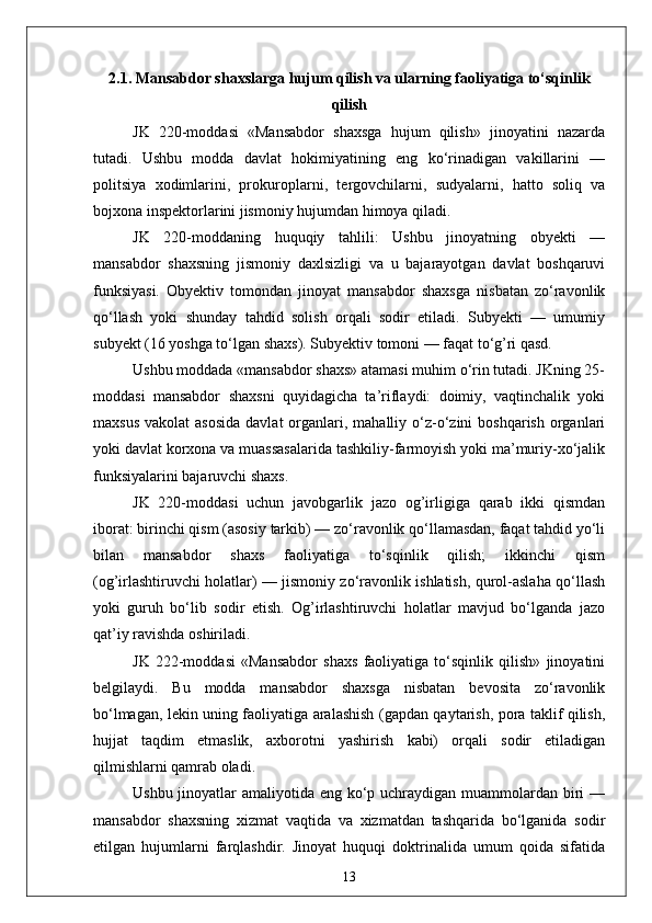 2.1. Mansabdor shaxslarga hujum qilish va ularning faoliyatiga to‘sqinlik
qilish
JK   220-moddasi   «Mansabdor   shaxsga   hujum   qilish»   jinoyatini   nazarda
tutadi.   Ushbu   modda   davlat   hokimiyatining   eng   ko‘rinadigan   vakillarini   —
politsiya   xodimlarini,   prokur ор larni,   tergovchilarni,   sudyalarni,   hatto   soliq   va
bojxona inspektorlarini jismoniy hujumdan himoya qiladi.
JK   220-moddaning   huquqiy   tahlili:   Ushbu   jinoyatning   obyekti   —
mansabdor   shaxsning   jismoniy   daxlsizligi   va   u   bajarayotgan   davlat   boshqaruvi
funksiyasi.   Obyektiv   tomondan   jinoyat   mansabdor   shaxsga   nisbatan   zo‘ravonlik
qo‘llash   yoki   shunday   tahdid   solish   orqali   sodir   etiladi.   Subyekti   —   umumiy
subyekt (16 yoshga to‘lgan shaxs). Subyektiv tomoni — faqat to‘g’ri qasd.
Ushbu moddada «mansabdor shaxs» atamasi muhim o‘rin tutadi. JKning 25-
moddasi   mansabdor   shaxsni   quyidagicha   ta’riflaydi:   doimiy,   vaqtinchalik   yoki
maxsus  vakolat  asosida   davlat  organlari, mahalliy  o‘z-o‘zini  boshqarish  organlari
yoki davlat korxona va muassasalarida tashkiliy-farmoyish yoki ma’muriy-xo‘jalik
funksiyalarini bajaruvchi shaxs.
JK   220-moddasi   uchun   javobgarlik   jazo   og’irligiga   qarab   ikki   qismdan
iborat: birinchi qism (asosiy tarkib) — zo‘ravonlik qo‘llamasdan, faqat tahdid yo‘li
bilan   mansabdor   shaxs   faoliyatiga   to‘sqinlik   qilish;   ikkinchi   qism
(og’irlashtiruvchi holatlar) — jismoniy zo‘ravonlik ishlatish, qurol-aslaha qo‘llash
yoki   guruh   bo‘lib   sodir   etish.   Og’irlashtiruvchi   holatlar   mavjud   bo‘lganda   jazo
qat’iy ravishda oshiriladi.
JK   222-moddasi   «Mansabdor   shaxs   faoliyatiga   to‘sqinlik   qilish»   jinoyatini
belgilaydi.   Bu   modda   mansabdor   shaxsga   nisbatan   bevosita   zo‘ravonlik
bo‘lmagan, lekin uning faoliyatiga aralashish (gapdan qaytarish, pora taklif qilish,
hujjat   taqdim   etmaslik,   axborotni   yashirish   kabi)   orqali   sodir   etiladigan
qilmishlarni qamrab oladi.
Ushbu jinoyatlar  amaliyotida eng ko‘p uchraydigan muammolardan biri  —
mansabdor   shaxsning   xizmat   vaqtida   va   xizmatdan   tashqarida   bo‘lganida   sodir
etilgan   hujumlarni   farqlashdir.   Jinoyat   huquqi   doktrinalida   umum   qoida   sifatida
13 