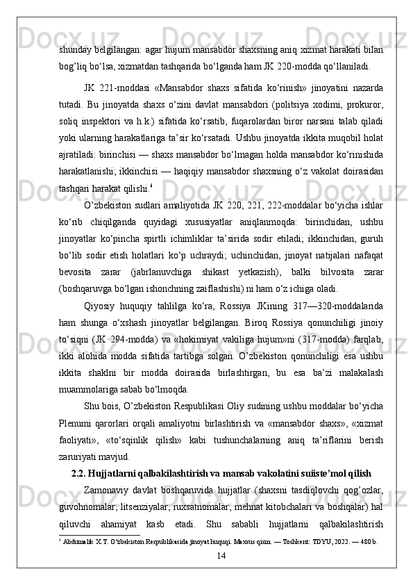 shunday belgilangan: agar hujum mansabdor shaxsning aniq xizmat harakati bilan
bog’liq bo‘lsa, xizmatdan tashqarida bo‘lganda ham JK 220-modda qo‘llaniladi.
JK   221-moddasi   «Mansabdor   shaxs   sifatida   ko‘rinish»   jinoyatini   nazarda
tutadi.   Bu   jinoyatda   shaxs   o‘zini   davlat   mansabdori   (politsiya   xodimi,   prokuror,
soliq   inspektori   va   h.k.)   sifatida   ko‘rsatib,   fuqarolardan   biror   narsani   talab   qiladi
yoki ularning harakatlariga ta’sir ko‘rsatadi. Ushbu jinoyatda ikkita muqobil holat
ajratiladi: birinchisi — shaxs mansabdor bo‘lmagan holda mansabdor ko‘rinishida
harakatlanishi;  ikkinchisi  — haqiqiy mansabdor  shaxsning  o‘z  vakolat  doirasidan
tashqari harakat qilishi. 6
O’zbekiston sudlari amaliyotida JK 220, 221, 222-moddalar bo‘yicha ishlar
ko‘rib   chiqilganda   quyidagi   xususiyatlar   aniqlanmoqda:   birinchidan,   ushbu
jinoyatlar   ko‘pincha   spirtli   ichimliklar   ta’sirida   sodir   etiladi;   ikkinchidan,   guruh
bo‘lib   sodir   etish   holatlari   ko‘p   uchraydi;   uchinchidan,   jinoyat   natijalari   nafaqat
bevosita   zarar   (jabrlanuvchiga   shikast   yetkazish),   balki   bilvosita   zarar
(boshqaruvga bo‘lgan ishonchning zaiflashishi) ni ham o‘z ichiga oladi.
Qiyosiy   huquqiy   tahlilga   ko‘ra,   Rossiya   JKining   317—320-moddalarida
ham   shunga   o‘xshash   jinoyatlar   belgilangan.   Biroq   Rossiya   qonunchiligi   jinoiy
to‘siqni   (JK   294-modda)   va   «hokimiyat   vakiliga   hujum»ni   (317-modda)   farqlab,
ikki   alohida   modda   sifatida   tartibga   solgan.   O’zbekiston   qonunchiligi   esa   ushbu
ikkita   shaklni   bir   modda   doirasida   birlashtirgan,   bu   esa   ba’zi   malakalash
muammolariga sabab bo‘lmoqda.
Shu bois, O’zbekiston Respublikasi Oliy sudining ushbu moddalar bo‘yicha
Plenumi   qarorlari   orqali   amaliyotni   birlashtirish   va   «mansabdor   shaxs»,   «xizmat
faoliyati»,   «to‘sqinlik   qilish»   kabi   tushunchalarning   aniq   ta’riflarini   berish
zaruriyati mavjud.
2.2. Hujjatlarni qalbakilashtirish va mansab vakolatini suiiste’mol qilish
Zamonaviy   davlat   boshqaruvida   hujjatlar   (shaxsni   tasdiqlovchi   qog’ozlar,
guvohnomalar, litsenziyalar, ruxsatnomalar, mehnat kitobchalari va boshqalar) hal
qiluvchi   ahamiyat   kasb   etadi.   Shu   sababli   hujjatlarni   qalbakilashtirish
6
 Abdumalik X.T. O’zbekiston Respublikasida jinoyat huquqi. Maxsus qism. — Toshkent: TDYU, 2022. — 480 b.
14 