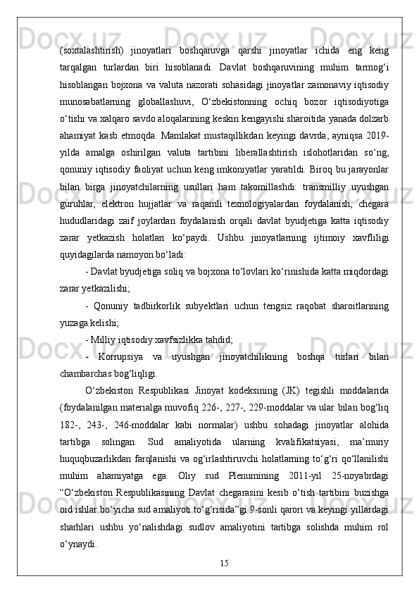 (soxtal а shtirish)   jinoyatlari   boshqaruvga   qarshi   jinoyatlar   ichida   eng   keng
tarqalgan   turlardan   biri   hisoblanadi.   Davlat   boshqaruvining   muhim   tarmog‘i
hisoblangan bojxona  va valuta nazorati  sohasidagi  jinoyatlar  zamonaviy iqtisodiy
munosabatlarning   globallashuvi,   O‘zbekistonning   ochiq   bozor   iqtisodiyotiga
o‘tishi va xalqaro savdo aloqalarining keskin kengayishi sharoitida yanada dolzarb
ahamiyat  kasb   etmoqda.  Mamlakat   mustaqillikdan  keyingi   davrda,  ayniqsa   2019-
yilda   amalga   oshirilgan   valuta   tartibini   liberallashtirish   islohotlaridan   so‘ng,
qonuniy iqtisodiy  faoliyat  uchun keng imkoniyatlar  yaratildi. Biroq bu jarayonlar
bilan   birga   jinoyatchilarning   usullari   ham   takomillashdi:   transmilliy   uyushgan
guruhlar,   elektron   hujjatlar   va   raqamli   texnologiyalardan   foydalanish,   chegara
hududlaridagi   zaif   joylardan   foydalanish   orqali   davlat   byudjetiga   katta   iqtisodiy
zarar   yetkazish   holatlari   ko‘paydi.   Ushbu   jinoyatlarning   ijtimoiy   xavfliligi
quyidagilarda namoyon bo‘ladi:  
- Davlat byudjetiga soliq va bojxona to‘lovlari ko‘rinishida katta miqdordagi
zarar yetkazilishi;  
-   Qonuniy   tadbirkorlik   subyektlari   uchun   tengsiz   raqobat   sharoitlarining
yuzaga kelishi;  
- Milliy iqtisodiy xavfsizlikka tahdid;  
-   Korrupsiya   va   uyushgan   jinoyatchilikning   boshqa   turlari   bilan
chambarchas bog‘liqligi.  
O‘zbekiston   Respublikasi   Jinoyat   kodeksining   (JK)   tegishli   moddalarida
(foydalanilgan materialga muvofiq 226-, 227-, 229-moddalar va ular bilan bog‘liq
182-,   243-,   246-moddalar   kabi   normalar)   ushbu   sohadagi   jinoyatlar   alohida
tartibga   solingan.   Sud   amaliyotida   ularning   kvalifikatsiyasi,   ma’muriy
huquqbuzarlikdan farqlanishi  va og‘irlashtiruvchi  holatlarning to‘g‘ri  qo‘llanilishi
muhim   ahamiyatga   ega.   Oliy   sud   Plenumining   2011-yil   25-noyabrdagi
“O‘zbekiston   Respublikasining   Davlat   chegarasini   kesib   o‘tish   tartibini   buzishga
oid ishlar bo‘yicha sud amaliyoti to‘g‘risida”gi 9-sonli qarori va keyingi yillardagi
sharhlari   ushbu   yo‘nalishdagi   sudlov   amaliyotini   tartibga   solishda   muhim   rol
o‘ynaydi.
15 
