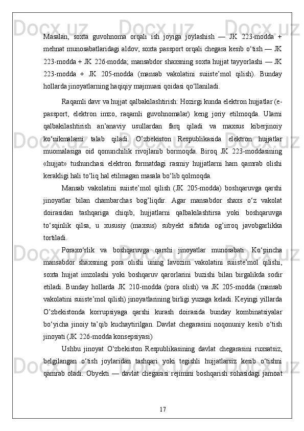 Masalan,   soxta   guvohnoma   orqali   ish   joyiga   joylashish   —   JK   223-modda   +
mehnat munosabatlaridagi aldov; soxta passport orqali chegara kesib o‘tish — JK
223-modda + JK 226-modda; mansabdor shaxsning soxta hujjat tayyorlashi — JK
223-modda   +   JK   205-modda   (mansab   vakolatini   suiiste’mol   qilish).   Bunday
hollarda jinoyatlarning haqiqiy majmuasi qoidasi qo‘llaniladi.
Raqamli davr va hujjat qalbakilashtirish: Hozirgi kunda elektron hujjatlar (e-
passport,   elektron   imzo,   raqamli   guvohnomalar)   keng   joriy   etilmoqda.   Ularni
qalbakilashtirish   an’anaviy   usullardan   farq   qiladi   va   maxsus   kiberjinoiy
ko‘nikmalarni   talab   qiladi.   O’zbekiston   Respublikasida   elektron   hujjatlar
muomalasiga   oid   qonunchilik   rivojlanib   bormoqda.   Biroq   JK   223-moddasining
«hujjat»   tushunchasi   elektron   formatdagi   rasmiy   hujjatlarni   ham   qamrab   olishi
kerakligi hali to‘liq hal etilmagan masala bo‘lib qolmoqda.
Mansab   vakolatini   suiiste’mol   qilish   (JK   205-modda)   boshqaruvga   qarshi
jinoyatlar   bilan   chambarchas   bog’liqdir.   Agar   mansabdor   shaxs   o‘z   vakolat
doirasidan   tashqariga   chiqib,   hujjatlarni   qalbakilashtirsa   yoki   boshqaruvga
to‘sqinlik   qilsa,   u   xususiy   (maxsus)   subyekt   sifatida   og’irroq   javobgarlikka
tortiladi.
Poraxo‘rlik   va   boshqaruvga   qarshi   jinoyatlar   munosabati:   Ko‘pincha
mansabdor   shaxsning   pora   olishi   uning   lavozim   vakolatini   suiiste’mol   qilishi,
soxta   hujjat   imzolashi   yoki   boshqaruv   qarorlarini   buzishi   bilan   birgalikda   sodir
etiladi.   Bunday   hollarda   JK   210-modda   (pora   olish)   va   JK   205-modda   (mansab
vakolatini suiiste’mol qilish) jinoyatlarining birligi yuzaga keladi. Keyingi yillarda
O’zbekistonda   korrupsiyaga   qarshi   kurash   doirasida   bunday   kombinatsiyalar
bo‘yicha   jinoiy   ta’qib   kuchaytirilgan.   Davlat   chegarasini   noqonuniy   kesib   o‘tish
jinoyati (JK 226-modda konsepsiyasi)
Ushbu   jinoyat   O‘zbekiston   Respublikasining   davlat   chegarasini   ruxsatsiz,
belgilangan   o‘tish   joylaridan   tashqari   yoki   tegishli   hujjatlarsiz   kesib   o‘tishni
qamrab   oladi.   Obyekti   —   davlat   chegarasi   rejimini   boshqarish   sohasidagi   jamoat
17 