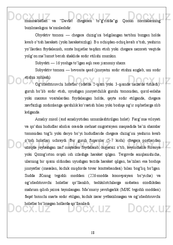 munosabatlari   va   “Davlat   chegarasi   to‘g‘risida”gi   Qonun   normalarining
buzilmasligini ta’minlashdir. 
Obyektiv   tomoni   —   chegara   chizig‘ini   belgilangan   tartibni   buzgan   holda
kesib o‘tish harakati (yoki harakatsizligi). Bu ochiqdan-ochiq kesib o‘tish, yashirin
yo‘llardan  foydalanish,  soxta   hujjatlar   taqdim  etish   yoki   chegara  nazorati  vaqtida
yolg‘on ma’lumot berish shaklida sodir etilishi mumkin. 
Subyekti — 16 yoshga to‘lgan aqli raso jismoniy shaxs. 
Subyektiv tomoni — bevosita qasd (jinoyatni sodir etishni anglab, uni sodir
etishni xohlash). 
Og‘irlashtiruvchi   holatlar   (odatda   2-qism   yoki   3-qismda   nazarda   tutiladi):
guruh   bo‘lib   sodir   etish,   uyushgan   jinoyatchilik   guruhi   tomonidan,   qurol-aslaha
yoki   maxsus   vositalardan   foydalangan   holda,   qayta   sodir   etilganda,   chegara
xavfsizligi xodimlariga qarshilik ko‘rsatish bilan yoki boshqa og‘ir oqibatlarga olib
kelganda.
Amaliy misol (sud amaliyotidan umumlashtirilgan holat): Farg‘ona viloyati
va qo‘shni hududlar aholisi orasida mehnat migratsiyasi  maqsadida ba’zi shaxslar
tomonidan   tog‘li   yoki   daryo   bo‘yi   hududlarida   chegara   chizig‘ini   yashirin   kesib
o‘tish   holatlari   uchraydi.   Bir   guruh   fuqarolar   (5-7   kishi)   chegara   postlaridan
uzoqda   joylashgan   zaif   nuqtadan   foydalanib,   hujjatsiz   o‘tib,   keyinchalik   Rossiya
yoki   Qozog‘iston   orqali   ish   izlashga   harakat   qilgan.   Tergovda   aniqlanishicha,
ularning   bir   qismi   oldindan   uyushgan   tarzda   harakat   qilgan,   ba’zilari   esa   boshqa
jinoyatlar   (masalan,   kichik   miqdorda   tovar   kontrabandasi)   bilan   bog‘liq   bo‘lgan.
Sudda   JKning   tegishli   moddasi   (226-modda   konsepsiyasi   bo‘yicha)   va
og‘irlashtiruvchi   holatlar   qo‘llanilib,   tashkilotchilarga   nisbatan   ozodlikdan
mahrum qilish jazosi tayinlangan. Ma’muriy javobgarlik (MJtK tegishli moddasi)
faqat birinchi marta sodir  etilgan, kichik zarar yetkazilmagan va og‘irlashtiruvchi
holatlar bo‘lmagan hollarda qo‘llaniladi. 
18 