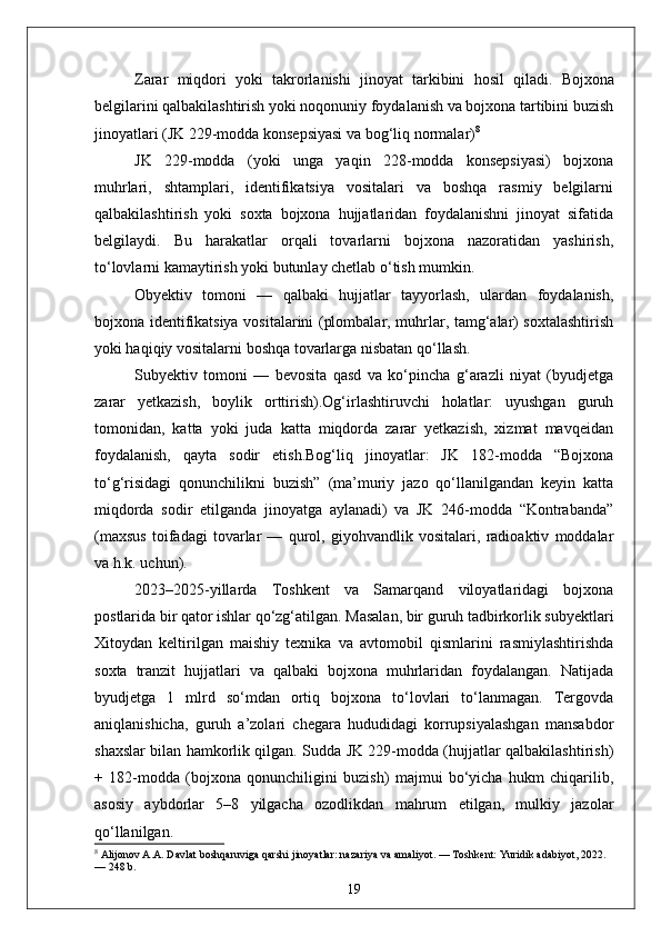 Zarar   miqdori   yoki   takrorlanishi   jinoyat   tarkibini   hosil   qiladi.   Bojxona
belgilarini qalbakilashtirish yoki noqonuniy foydalanish va bojxona tartibini buzish
jinoyatlari (JK 229-modda konsepsiyasi va bog‘liq normalar) 8
JK   229-modda   (yoki   unga   yaqin   228-modda   konsepsiyasi)   bojxona
muhrlari,   shtamplari,   identifikatsiya   vositalari   va   boshqa   rasmiy   belgilarni
qalbakilashtirish   yoki   soxta   bojxona   hujjatlaridan   foydalanishni   jinoyat   sifatida
belgilaydi.   Bu   harakatlar   orqali   tovarlarni   bojxona   nazoratidan   yashirish,
to‘lovlarni kamaytirish yoki butunlay chetlab o‘tish mumkin.
Obyektiv   tomoni   —   qalbaki   hujjatlar   tayyorlash,   ulardan   foydalanish,
bojxona identifikatsiya vositalarini (plombalar, muhrlar, tamg‘alar) soxtalashtirish
yoki haqiqiy vositalarni boshqa tovarlarga nisbatan qo‘llash. 
Subyektiv   tomoni   —   bevosita   qasd   va   ko‘pincha   g‘arazli   niyat   (byudjetga
zarar   yetkazish,   boylik   orttirish).Og‘irlashtiruvchi   holatlar:   uyushgan   guruh
tomonidan,   katta   yoki   juda   katta   miqdorda   zarar   yetkazish,   xizmat   mavqeidan
foydalanish,   qayta   sodir   etish.Bog‘liq   jinoyatlar:   JK   182-modda   “Bojxona
to‘g‘risidagi   qonunchilikni   buzish”   (ma’muriy   jazo   qo‘llanilgandan   keyin   katta
miqdorda   sodir   etilganda   jinoyatga   aylanadi)   va   JK   246-modda   “Kontrabanda”
(maxsus   toifadagi   tovarlar   —   qurol,   giyohvandlik   vositalari,   radioaktiv   moddalar
va h.k. uchun).
2023–2025-yillarda   Toshkent   va   Samarqand   viloyatlaridagi   bojxona
postlarida bir qator ishlar qo‘zg‘atilgan. Masalan, bir guruh tadbirkorlik subyektlari
Xitoydan   keltirilgan   maishiy   texnika   va   avtomobil   qismlarini   rasmiylashtirishda
soxta   tranzit   hujjatlari   va   qalbaki   bojxona   muhrlaridan   foydalangan.   Natijada
byudjetga   1   mlrd   so‘mdan   ortiq   bojxona   to‘lovlari   to‘lanmagan.   Tergovda
aniqlanishicha,   guruh   a’zolari   chegara   hududidagi   korrupsiyalashgan   mansabdor
shaxslar bilan hamkorlik qilgan. Sudda JK 229-modda (hujjatlar qalbakilashtirish)
+   182-modda   (bojxona   qonunchiligini   buzish)   majmui   bo‘yicha   hukm   chiqarilib,
asosiy   aybdorlar   5–8   yilgacha   ozodlikdan   mahrum   etilgan,   mulkiy   jazolar
qo‘llanilgan. 
8
 Alijonov A.A. Davlat boshqaruviga qarshi jinoyatlar: nazariya va amaliyot. — Toshkent: Yuridik adabiyot, 2022. 
— 248 b.
19 
