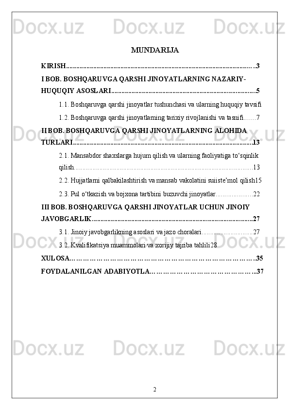 MUNDARIJA
KIRISH .......................................................................................................... …..3
I BOB. BOSHQARUVGA QARSHI JINOYATLARNING NAZARIY-
HUQUQIY ASOSLARI .................................................................................... .5
1.1. Boshqaruvga qarshi jinoyatlar tushunchasi va ularning huquqiy tavsifi
1.2. Boshqaruvga qarshi jinoyatlarning tarixiy rivojlanishi va tasnifi ...... .7
II BOB. BOSHQARUVGA QARSHI JINOYATLARNING ALOHIDA 
TURLARI ......................................................................................................... .13
2.1. Mansabdor shaxslarga hujum qilish va ularning faoliyatiga to‘sqinlik 
qilish ........................................................................................................ .13
2.2. Hujjatlarni qalbakilashtirish va mansab vakolatini suiiste’mol qilish 15
2.3. Pul o‘tkazish va bojxona tartibini buzuvchi jinoyatlar .................... .22
III BOB. BOSHQARUVGA QARSHI JINOYATLAR UCHUN JINOIY 
JAVOBGARLIK .............................................................................................. 27
3.1. Jinoiy javobgarlikning asoslari va jazo choralari .............................. 27
3.2. Kvalifikatsiya muammolari va xorijiy tajriba tahlili28
XULOSA………………………………………………………………………..35
FOYDALANILGAN ADABIYOTLA………………………………………...37
2 