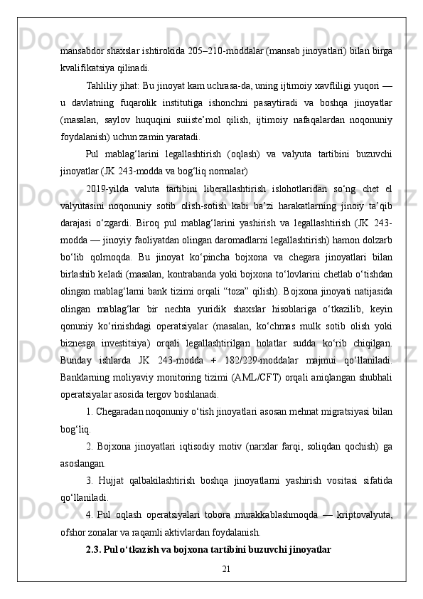 mansabdor shaxslar ishtirokida 205–210-moddalar (mansab jinoyatlari) bilan birga
kvalifikatsiya qilinadi. 
Tahliliy jihat: Bu jinoyat kam uchrasa-da, uning ijtimoiy xavfliligi yuqori —
u   davlatning   fuqarolik   institutiga   ishonchni   pasaytiradi   va   boshqa   jinoyatlar
(masalan,   saylov   huquqini   suiiste’mol   qilish,   ijtimoiy   nafaqalardan   noqonuniy
foydalanish) uchun zamin yaratadi.
Pul   mablag‘larini   legallashtirish   (oqlash)   va   valyuta   tartibini   buzuvchi
jinoyatlar (JK 243-modda va bog‘liq normalar)
2019-yilda   valuta   tartibini   liberallashtirish   islohotlaridan   so‘ng   chet   el
valyutasini   noqonuniy   sotib   olish-sotish   kabi   ba’zi   harakatlarning   jinoiy   ta’qib
darajasi   o‘zgardi.   Biroq   pul   mablag‘larini   yashirish   va   legallashtirish   (JK   243-
modda — jinoyiy faoliyatdan olingan daromadlarni legallashtirish) hamon dolzarb
bo‘lib   qolmoqda.   Bu   jinoyat   ko‘pincha   bojxona   va   chegara   jinoyatlari   bilan
birlashib keladi (masalan, kontrabanda yoki bojxona to‘lovlarini chetlab o‘tishdan
olingan mablag‘larni  bank tizimi  orqali “toza” qilish).   Bojxona jinoyati  natijasida
olingan   mablag‘lar   bir   nechta   yuridik   shaxslar   hisoblariga   o‘tkazilib,   keyin
qonuniy   ko‘rinishdagi   operatsiyalar   (masalan,   ko‘chmas   mulk   sotib   olish   yoki
biznesga   investitsiya)   orqali   legallashtirilgan   holatlar   sudda   ko‘rib   chiqilgan.
Bunday   ishlarda   JK   243-modda   +   182/229-moddalar   majmui   qo‘llaniladi.
Banklarning  moliyaviy   monitoring   tizimi   (AML/CFT)   orqali   aniqlangan   shubhali
operatsiyalar asosida tergov boshlanadi.
1. Chegaradan noqonuniy o‘tish jinoyatlari asosan mehnat migratsiyasi bilan
bog‘liq.  
2.   Bojxona   jinoyatlari   iqtisodiy   motiv   (narxlar   farqi,   soliqdan   qochish)   ga
asoslangan.  
3.   Hujjat   qalbakilashtirish   boshqa   jinoyatlarni   yashirish   vositasi   sifatida
qo‘llaniladi.  
4.   Pul   oqlash   operatsiyalari   tobora   murakkablashmoqda   —   kriptovalyuta,
ofshor zonalar va raqamli aktivlardan foydalanish.
2.3. Pul o‘tkazish va bojxona tartibini buzuvchi jinoyatlar
21 