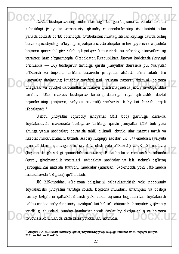 Davlat  boshqaruvining muhim tarmog’i  bo‘lgan bojxona va valuta nazorati
sohasidagi   jinoyatlar   zamonaviy   iqtisodiy   munosabatlarning   rivojlanishi   bilan
yanada dolzarb bo‘lib bormoqda. O’zbekiston mustaqillikdan keyingi davrda ochiq
bozor iqtisodiyotiga o‘tayotgani, xalqaro savdo aloqalarini kengaytirish maqsadida
bojxona   qonunchiligini   isloh   qilayotgani   kontekstida   bu   sohadagi   jinoyatlarning
xarakteri ham o‘zgarmoqda.   O‘zbekiston Respublikasi  Jinoyat kodeksida (keyingi
o‘rinlarda   —   JK)   boshqaruv   tartibiga   qarshi   jinoyatlar   doirasida   pul   (valyuta)
o‘tkazish   va   bojxona   tartibini   buzuvchi   jinoyatlar   alohida   o‘rin   tutadi.   Bu
jinoyatlar   davlatning   iqtisodiy   xavfsizligini,   valyuta   nazorati   tizimini,   bojxona
chegarasi  va byudjet daromadlarini himoya qilish maqsadida  jinoiy javobgarlikka
tortiladi.   Ular   maxsus   boshqaruv   tartib-qoidalariga   rioya   qilmaslik,   davlat
organlarining   (bojxona,   valyuta   nazorati)   me’yoriy   faoliyatini   buzish   orqali
ifodalanadi. 9
Ushbu   jinoyatlar   iqtisodiy   jinoyatlar   (XII   bob)   guruhiga   kirsa-da,
foydalanuvchi   mavzusida   boshqaruv   tartibiga   qarshi   jinoyatlar   (XV   bob   yoki
shunga   yaqin   moddalar)   doirasida   tahlil   qilinadi,   chunki   ular   maxsus   tartib   va
nazorat mexanizmlarini buzadi. Asosiy huquqiy asoslar: JK 177-moddasi (valyuta
qimmatliklarini   qonunga   xilof   ravishda   olish   yoki   o‘tkazish)   va   JK   182-moddasi
(bojxona   to‘g‘risidagi   qonunchilikni   buzish).   Ba’zi   hollarda   maxsus   kontrabanda
(qurol,   giyohvandlik   vositalari,   radioaktiv   moddalar   va   h.k.   uchun)   og‘irroq
javobgarlikni   nazarda   tutuvchi   moddalar   (masalan,   246-modda   yoki   182-modda
malakalovchi belgilari) qo‘llaniladi.
JK   229-moddasi   «Bojxona   belgilarini   qalbakilashtirish   yoki   noqonuniy
foydalanish»   jinoyatini   tartibga   soladi.   Bojxona   muhrlari,   shtamplari   va   boshqa
rasmiy   belgilarni   qalbakilashtirish   yoki   soxta   bojxona   hujjatlaridan   foydalanish
ushbu modda bo‘yicha jinoiy javobgarlikni keltirib chiqaradi. Jinoyatning ijtimoiy
xavfliligi   shundaki,   bunday   harakatlar   orqali   davlat   byudjetiga   soliq   va   bojxona
to‘lovlari ko‘rinishida katta zarar yetkazilishi mumkin.
9
 Yusupov F.A. Mansabdor shaxslarga qarshi jinoyatlarning jinoiy-huquqiy muammolari // Huquq va jamiyat. — 
2023. — №2. — 38—45-b.
22 