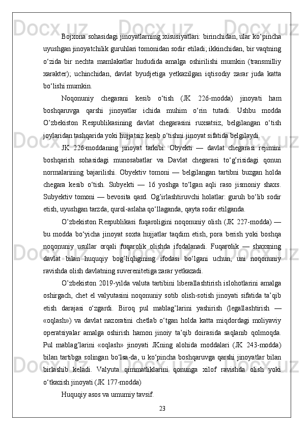 Bojxona sohasidagi jinoyatlarning xususiyatlari: birinchidan, ular ko‘pincha
uyushgan jinoyatchilik guruhlari tomonidan sodir etiladi; ikkinchidan, bir vaqtning
o‘zida   bir   nechta   mamlakatlar   hududida   amalga   oshirilishi   mumkin   (transmilliy
xarakter);   uchinchidan,   davlat   byudjetiga   yetkazilgan   iqtisodiy   zarar   juda   katta
bo‘lishi mumkin.
Noqonuniy   chegarani   kesib   o‘tish   (JK   226-modda)   jinoyati   ham
boshqaruvga   qarshi   jinoyatlar   ichida   muhim   o‘rin   tutadi.   Ushbu   modda
O’zbekiston   Respublikasining   davlat   chegarasini   ruxsatsiz,   belgilangan   o‘tish
joylaridan tashqarida yoki hujjatsiz kesib o‘tishni jinoyat sifatida belgilaydi.
JK   226-moddaning   jinoyat   tarkibi:   Obyekti   —   davlat   chegarasi   rejimini
boshqarish   sohasidagi   munosabatlar   va   Davlat   chegarasi   to‘g’risidagi   qonun
normalarining   bajarilishi.   Obyektiv   tomoni   —   belgilangan   tartibni   buzgan   holda
chegara   kesib   o‘tish.   Subyekti   —   16   yoshga   to‘lgan   aqli   raso   jismoniy   shaxs.
Subyektiv tomoni  — bevosita  qasd.  Og’irlashtiruvchi  holatlar:  guruh bo‘lib sodir
etish, uyushgan tarzda, qurol-aslaha qo‘llaganda, qayta sodir etilganda.
O’zbekiston  Respublikasi   fuqaroligini   noqonuniy  olish   (JK  227-modda)  —
bu   modda   bo‘yicha   jinoyat   soxta   hujjatlar   taqdim   etish,   pora   berish   yoki   boshqa
noqonuniy   usullar   orqali   fuqarolik   olishda   ifodalanadi.   Fuqarolik   —   shaxsning
davlat   bilan   huquqiy   bog’liqligining   ifodasi   bo‘lgani   uchun,   uni   noqonuniy
ravishda olish davlatning suverenitetiga zarar yetkazadi.
O’zbekiston  2019-yilda valuta tartibini  liberallashtirish islohotlarini  amalga
oshirgach,   chet   el   valyutasini   noqonuniy   sotib   olish-sotish   jinoyati   sifatida   ta’qib
etish   darajasi   o‘zgardi.   Biroq   pul   mablag’larini   yashirish   (legall а shtirish   —
«oqlash»)   va   davlat   nazoratini   chetlab   o‘tgan   holda   katta   miqdordagi   moliyaviy
operatsiyalar   amalga   oshirish   hamon   jinoiy   ta’qib   doirasida   saqlanib   qolmoqda.
Pul   mablag’larini   «oqlash»   jinoyati   JKning   alohida   moddalari   (JK   243-modda)
bilan tartibga solingan bo‘lsa-da, u ko‘pincha boshqaruvga qarshi  jinoyatlar bilan
birlashib   keladi.   Valyuta   qimmatliklarini   qonunga   xilof   ravishda   olish   yoki
o‘tkazish jinoyati (JK 177-modda)
Huquqiy asos va umumiy tavsif.  
23 