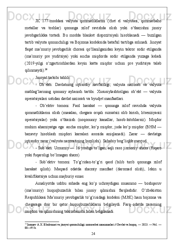 JK   177-moddasi   valyuta   qimmatliklarini   (chet   el   valyutasi,   qimmatbaho
metallar   va   toshlar)   qonunga   xilof   ravishda   olish   yoki   o‘tkazishni   jinoiy
javobgarlikka   tortadi.   Bu   modda   blanket   dispozitsiyali   hisoblanadi   —   buzilgan
tartib valyuta qonunchiligi va Bojxona kodeksida batafsil tartibga solinadi. Jinoyat
faqat   ma’muriy   javobgarlik   chorasi   qo‘llanilganidan   keyin   takror   sodir   etilganda
(ma’muriy   pre   yuditsiya)   yoki   ancha   miqdorda   sodir   etilganda   yuzaga   keladi
(2019-yilgi   o‘zgartirishlardan   keyin   katta   miqdor   uchun   pre   yuditsiya   talab
qilinmaydi). 10
Jinoyat tarkibi tahlili:
-   Ob’ekti:   Davlatning   iqtisodiy   xavfsizligi,   valyuta   nazorati   va   valyuta
mablag‘larining   qonuniy   aylanish   tartibi.   Xususiylashtirilgan   ob’ekt   —   valyuta
operatsiyalari ustidan davlat nazorati va byudjet manfaatlari.
-   Ob’ektiv   tomoni:   Faol   harakat   —   qonunga   xilof   ravishda   valyuta
qimmatliklarini   olish   (masalan,   chegara   orqali   ruxsatsiz   olib   kirish,   litsenziyasiz
operatsiyalar)   yoki   o‘tkazish   (noqonuniy   kanallar,   hisob-kitoblarsiz).   Miqdor
muhim ahamiyatga ega:  ancha miqdor, ko‘p miqdor, juda ko‘p miqdor  (BHM —
bazaviy   hisoblash   miqdori   karralari   asosida   aniqlanadi).   Zarar   —   davlatga
iqtisodiy zarar (valyuta nazoratining buzilishi). Sababiy bog‘liqlik mavjud.
- Sub’ekti: Umumiy — 16 yoshga to‘lgan, aqli raso jismoniy shaxs (fuqaro
yoki fuqaroligi bo‘lmagan shaxs).
-   Sub’ektiv   tomoni:   To‘g‘ridan-to‘g‘ri   qasd   (bilib   turib   qonunga   xilof
harakat   qilish).   Maqsad   odatda   shaxsiy   manfaat   (daromad   olish),   lekin   u
kvalifikatsiya uchun majburiy emas.
Amaliyotda   ushbu   sohada   eng   ko‘p   uchraydigan   muammo   —   boshqaruv
(ma’muriy)   huquqbuzarlik   bilan   jinoiy   qilmishni   farqlashdir.   O’zbekiston
Respublikasi  Ma’muriy javobgarlik to‘g’risidagi  kodeksi  (MJtK)  ham  bojxona va
chegaraga   doir   bir   qator   huquqbuzarliklarni   belgilaydi.   Farq   odatda   zararning
miqdori va qilmishning takrorlanishi bilan belgilanadi.
10
 Inomov A.X. E-hukumat va jinoyat qonunchiligi: munosabat muammolari // Davlat va huquq. — 2023. — №1. —
88—95-b.
24 