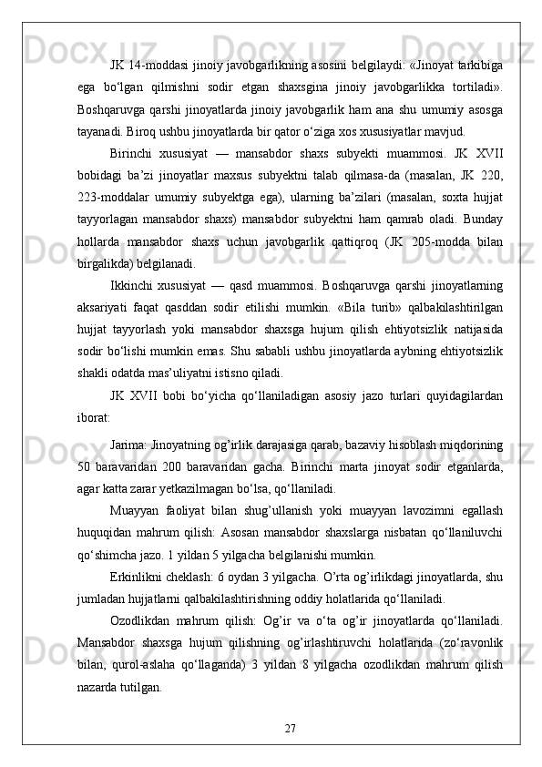 JK 14-moddasi jinoiy javobgarlikning asosini belgilaydi: «Jinoyat tarkibiga
ega   bo‘lgan   qilmishni   sodir   etgan   shaxsgina   jinoiy   javobgarlikka   tortiladi».
Boshqaruvga   qarshi   jinoyatlarda   jinoiy   javobgarlik   ham   ana   shu   umumiy   asosga
tayanadi. Biroq ushbu jinoyatlarda bir qator o‘ziga xos xususiyatlar mavjud.
Birinchi   xususiyat   —   mansabdor   shaxs   subyekti   muammosi.   JK   XVII
bobidagi   ba’zi   jinoyatlar   maxsus   subyektni   talab   qilmasa-da   (masalan,   JK   220,
223-moddalar   umumiy   subyektga   ega),   ularning   ba’zilari   (masalan,   soxta   hujjat
tayyorlagan   mansabdor   shaxs)   mansabdor   subyektni   ham   qamrab   oladi.   Bunday
hollarda   mansabdor   shaxs   uchun   javobgarlik   qattiqroq   (JK   205-modda   bilan
birgalikda) belgilanadi.
Ikkinchi   xususiyat   —   qasd   muammosi.   Boshqaruvga   qarshi   jinoyatlarning
aksariyati   faqat   qasddan   sodir   etilishi   mumkin.   «Bila   turib»   qalbakilashtirilgan
hujjat   tayyorlash   yoki   mansabdor   shaxsga   hujum   qilish   ehtiyotsizlik   natijasida
sodir bo‘lishi mumkin emas. Shu sababli  ushbu jinoyatlarda aybning ehtiyotsizlik
shakli odatda mas’uliyatni istisno qiladi.
JK   XVII   bobi   bo‘yicha   qo‘llaniladigan   asosiy   jazo   turlari   quyidagilardan
iborat:
Jarima: Jinoyatning og’irlik darajasiga qarab, bazaviy hisoblash miqdorining
50   baravaridan   200   baravaridan   gacha.   Birinchi   marta   jinoyat   sodir   etganlarda,
agar katta zarar yetkazilmagan bo‘lsa, qo‘llaniladi.
Muayyan   faoliyat   bilan   shug’ullanish   yoki   muayyan   lavozimni   egallash
huquqidan   mahrum   qilish:   Asosan   mansabdor   shaxslarga   nisbatan   qo‘llaniluvchi
qo‘shimcha jazo. 1 yildan 5 yilgacha belgilanishi mumkin.
Erkinlikni cheklash: 6 oydan 3 yilgacha. O’rta og’irlikdagi jinoyatlarda, shu
jumladan hujjatlarni qalbakilashtirishning oddiy holatlarida qo‘llaniladi.
Ozodlikdan   mahrum   qilish:   Og’ir   va   o‘ta   og’ir   jinoyatlarda   qo‘llaniladi.
Mansabdor   shaxsga   hujum   qilishning   og’irlashtiruvchi   holatlarida   (zo‘ravonlik
bilan,   qurol-aslaha   qo‘llaganda)   3   yildan   8   yilgacha   ozodlikdan   mahrum   qilish
nazarda tutilgan.
27 
