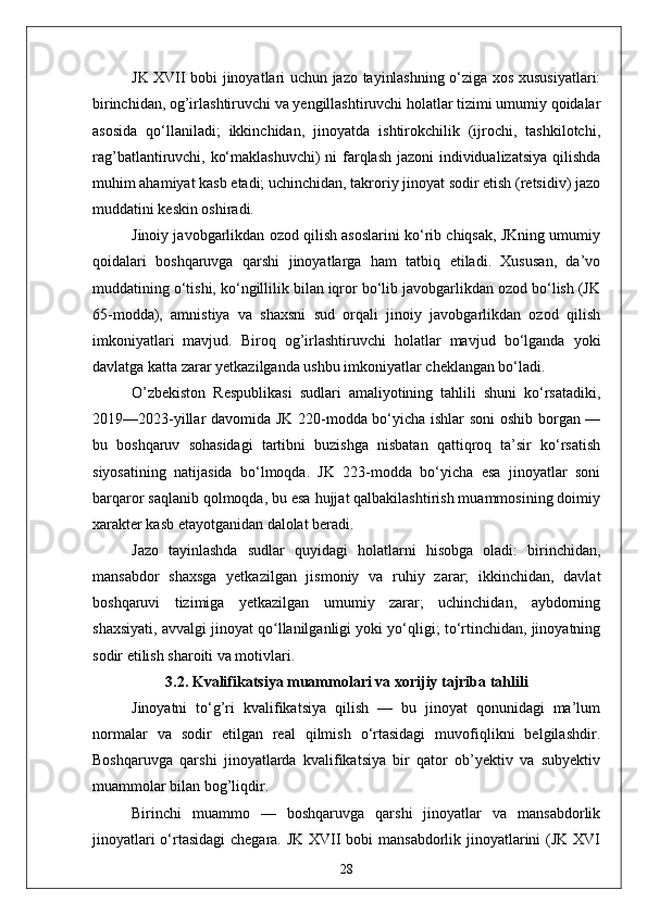 JK XVII bobi jinoyatlari uchun jazo tayinlashning o‘ziga xos xususiyatlari:
birinchidan, og’irlashtiruvchi va yengillashtiruvchi holatlar tizimi umumiy qoidalar
asosida   qo‘llaniladi;   ikkinchidan,   jinoyatda   ishtirokchilik   (ijrochi,   tashkilotchi,
rag’batlantiruvchi, ko‘maklashuvchi)  ni farqlash jazoni individualizatsiya  qilishda
muhim ahamiyat kasb etadi; uchinchidan, takroriy jinoyat sodir etish (retsidiv) jazo
muddatini keskin oshiradi.
Jinoiy javobgarlikdan ozod qilish asoslarini ko‘rib chiqsak, JKning umumiy
qoidalari   boshqaruvga   qarshi   jinoyatlarga   ham   tatbiq   etiladi.   Xususan,   da’vo
muddatining o‘tishi, ko‘ngillilik bilan iqror bo‘lib javobgarlikdan ozod bo‘lish (JK
65-modda),   amnistiya   va   shaxsni   sud   orqali   jinoiy   javobgarlikdan   ozod   qilish
imkoniyatlari   mavjud.   Biroq   og’irlashtiruvchi   holatlar   mavjud   bo‘lganda   yoki
davlatga katta zarar yetkazilganda ushbu imkoniyatlar cheklangan bo‘ladi.
O’zbekiston   Respublikasi   sudlari   amaliyotining   tahlili   shuni   ko‘rsatadiki,
2019—2023-yillar davomida JK 220-modda bo‘yicha ishlar soni  oshib borgan —
bu   boshqaruv   sohasidagi   tartibni   buzishga   nisbatan   qattiqroq   ta’sir   ko‘rsatish
siyosatining   natijasida   bo‘lmoqda.   JK   223-modda   bo‘yicha   esa   jinoyatlar   soni
barqaror saqlanib qolmoqda, bu esa hujjat qalbakilashtirish muammosining doimiy
xarakter kasb etayotganidan dalolat beradi.
Jazo   tayinlashda   sudlar   quyidagi   holatlarni   hisobga   oladi:   birinchidan,
mansabdor   shaxsga   yetkazilgan   jismoniy   va   ruhiy   zarar;   ikkinchidan,   davlat
boshqaruvi   tizimiga   yetkazilgan   umumiy   zarar;   uchinchidan,   aybdorning
shaxsiyati, avvalgi jinoyat qo llanilganligi yoki yo‘qligi; to‘rtinchidan, jinoyatningʻ
sodir etilish sharoiti va motivlari.
3.2. Kvalifikatsiya muammolari va xorijiy tajriba tahlili
Jinoyatni   to‘g’ri   kvalifikatsiya   qilish   —   bu   jinoyat   qonunidagi   ma’lum
normalar   va   sodir   etilgan   real   qilmish   o‘rtasidagi   muvofiqlikni   belgilashdir.
Boshqaruvga   qarshi   jinoyatlarda   kvalifikatsiya   bir   qator   ob’yektiv   va   subyektiv
muammolar bilan bog’liqdir.
Birinchi   muammo   —   boshqaruvga   qarshi   jinoyatlar   va   mansabdorlik
jinoyatlari  o‘rtasidagi  chegara. JK XVII  bobi  mansabdorlik jinoyatlarini (JK XVI
28 