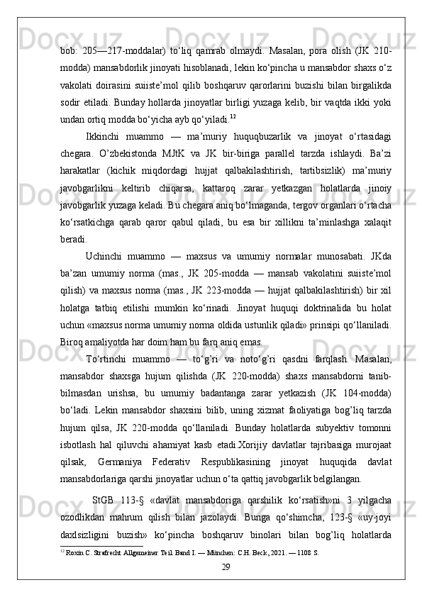 bob:   205—217-moddalar)   to‘liq   qamrab   olmaydi.   Masalan,   pora   olish   (JK   210-
modda) mansabdorlik jinoyati hisoblanadi, lekin ko‘pincha u mansabdor shaxs o‘z
vakolati   doirasini   suiiste’mol   qilib   boshqaruv   qarorlarini   buzishi   bilan   birgalikda
sodir etiladi. Bunday hollarda jinoyatlar birligi yuzaga kelib, bir vaqtda ikki  yoki
undan ortiq modda bo‘yicha ayb qo‘yiladi. 12
Ikkinchi   muammo   —   ma’muriy   huquqbuzarlik   va   jinoyat   o‘rtasidagi
chegara.   O’zbekistonda   MJtK   va   JK   bir-biriga   parallel   tarzda   ishlaydi.   Ba’zi
harakatlar   (kichik   miqdordagi   hujjat   qalbakilashtirish,   tartibsizlik)   ma’muriy
javobgarlikni   keltirib   chiqarsa,   kattaroq   zarar   yetkazgan   holatlarda   jinoiy
javobgarlik yuzaga keladi. Bu chegara aniq bo‘lmaganda, tergov organlari o‘rtacha
ko‘rsatkichga   qarab   qaror   qabul   qiladi,   bu   esa   bir   xillikni   ta’minlashga   xalaqit
beradi.
Uchinchi   muammo   —   maxsus   va   umumiy   normalar   munosabati.   JKda
ba’zan   umumiy   norma   (mas.,   JK   205-modda   —   mansab   vakolatini   suiiste’mol
qilish)  va maxsus  norma  (mas.,  JK 223-modda — hujjat  qalbakilashtirish)  bir  xil
holatga   tatbiq   etilishi   mumkin   ko‘rinadi.   Jinoyat   huquqi   doktrinalida   bu   holat
uchun «maxsus norma umumiy norma oldida ustunlik qiladi» prinsipi qo‘llaniladi.
Biroq amaliyotda har doim ham bu farq aniq emas.
To‘rtinchi   muammo   —   to‘g’ri   va   noto‘g’ri   qasdni   farqlash.   Masalan,
mansabdor   shaxsga   hujum   qilishda   (JK   220-modda)   shaxs   mansabdorni   tanib-
bilmasdan   urishsa,   bu   umumiy   badantanga   zarar   yetkazish   (JK   104-modda)
bo‘ladi.   Lekin   mansabdor   shaxsini   bilib,   uning   xizmat   faoliyatiga   bog’liq   tarzda
hujum   qilsa,   JK   220-modda   qo‘llaniladi.   Bunday   holatlarda   subyektiv   tomonni
isbotlash   hal   qiluvchi   ahamiyat   kasb   etadi.Xorijiy   davlatlar   tajribasiga   murojaat
qilsak,   Germaniya   Federativ   Respublikasining   jinoyat   huquqida   davlat
mansabdorlariga qarshi jinoyatlar uchun o‘ta qattiq javobgarlik belgilangan.
  StGB   113-§   «davlat   mansabdoriga   qarshilik   ko‘rsatish»ni   3   yilgacha
ozodlikdan   mahrum   qilish   bilan   jazolaydi.   Bunga   qo‘shimcha,   123-§   «uy-joyi
daxlsizligini   buzish»   ko‘pincha   boshqaruv   binolari   bilan   bog’liq   holatlarda
12
 Roxin C. Strafrecht Allgemeiner Teil. Band I. — München: C.H. Beck, 2021. — 1108 S.
29 
