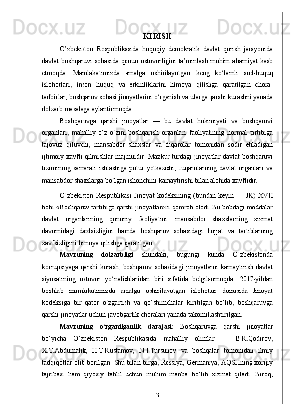 KIRISH
O’zbekiston   Respublikasida   huquqiy   demokratik   davlat   qurish   jarayonida
davlat   boshqaruvi   sohasida   qonun   ustuvorligini   ta’minlash   muhim   ahamiyat   kasb
etmoqda.   Mamlakatimizda   amalga   oshirilayotgan   keng   ko‘lamli   sud-huquq
islohotlari,   inson   huquq   va   erkinliklarini   himoya   qilishga   qaratilgan   chora-
tadbirlar, boshqaruv sohasi jinoyatlarini o‘rganish va ularga qarshi kurashni yanada
dolzarb masalaga aylantirmoqda.
Boshqaruvga   qarshi   jinoyatlar   —   bu   davlat   hokimiyati   va   boshqaruvi
organlari,   mahalliy   o‘z-o‘zini   boshqarish   organlari   faoliyatining   normal   tartibiga
tajovuz   qiluvchi,   mansabdor   shaxslar   va   fuqarolar   tomonidan   sodir   etiladigan
ijtimoiy xavfli  qilmishlar majmuidir. Mazkur  turdagi  jinoyatlar davlat  boshqaruvi
tizimining   samarali   ishlashiga   putur   yetkazishi,   fuqarolarning   davlat   organlari   va
mansabdor shaxslarga bo‘lgan ishonchini kamaytirishi bilan alohida xavflidir.
O’zbekiston   Respublikasi   Jinoyat   kodeksining   (bundan   keyin   —   JK)   XVII
bobi «Boshqaruv tartibiga qarshi jinoyatlar»ni qamrab oladi. Bu bobdagi moddalar
davlat   organlarining   qonuniy   faoliyatini,   mansabdor   shaxslarning   xizmat
davomidagi   daxlsizligini   hamda   boshqaruv   sohasidagi   hujjat   va   tartiblarning
xavfsizligini himoya qilishga qaratilgan.
Mavzuning   dolzarbligi   shundaki,   bugungi   kunda   O’zbekistonda
korrupsiyaga   qarshi   kurash,   boshqaruv   sohasidagi   jinoyatlarni   kamaytirish   davlat
siyosatining   ustuvor   yo‘nalishlaridan   biri   sifatida   belgilanmoqda.   2017-yildan
boshlab   mamlakatimizda   amalga   oshirilayotgan   islohotlar   doirasida   Jinoyat
kodeksiga   bir   qator   o‘zgartish   va   qo‘shimchalar   kiritilgan   bo‘lib,   boshqaruvga
qarshi jinoyatlar uchun javobgarlik choralari yanada takomillashtirilgan.
Mavzuning   o‘rganilganlik   darajasi :   Boshqaruvga   qarshi   jinoyatlar
bo‘yicha   O’zbekiston   Respublikasida   mahalliy   olimlar   —   B.R.Qodirov,
X.T.Abdumalik,   H.T.Rustamov,   N.I.Tursunov   va   boshqalar   tomonidan   ilmiy
tadqiqotlar olib borilgan. Shu bilan birga, Rossiya, Germaniya, AQSHning xorijiy
tajribasi   ham   qiyosiy   tahlil   uchun   muhim   manba   bo‘lib   xizmat   qiladi.   Biroq,
3 