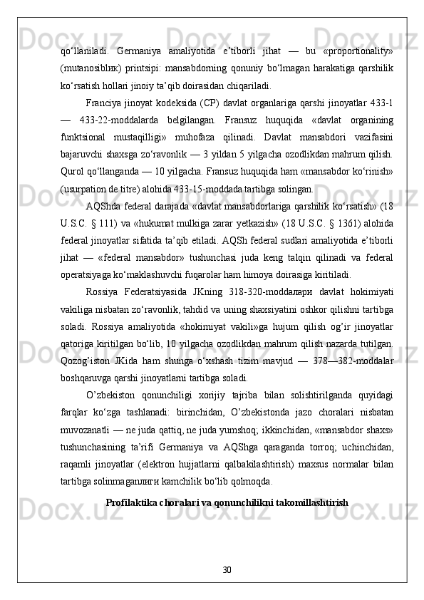 qo‘llaniladi.   Germaniya   amaliyotida   e’tiborli   jihat   —   bu   «proportionality»
(mutanosibl ик )   printsipi:   mansabdorning   qonuniy   bo‘lmagan   harakatiga   qarshilik
ko‘rsatish hollari jinoiy ta’qib doirasidan chiqariladi.
Fran с iya   jinoyat   kodeksida   (CP)   davlat   organlariga   qarshi   jinoyatlar   433-1
—   433-22-moddalarda   belgilangan.   Fransuz   huquqida   «davlat   organining
funktsional   mustaqilligi»   muhofaza   qilinadi.   Davlat   mansabdori   vazifasini
bajaruvchi shaxsga zo‘ravonlik — 3 yildan 5 yilgacha ozodlikdan mahrum qilish.
Qurol qo‘llanganda — 10 yilgacha. Fransuz huquqida ham «mansabdor ko‘rinish»
(usurpation de titre) alohida 433-15-moddada tartibga solingan.
AQShda federal  darajada «davlat mansabdorlariga qarshilik ko‘rsatish» (18
U.S.C. § 111) va «hukumat mulkiga zarar yetkazish» (18 U.S.C. § 1361) alohida
federal jinoyatlar sifatida ta’qib etiladi. AQSh federal sudlari amaliyotida e’tiborli
jihat   —   «federal   mansabdor»   tushunchasi   juda   keng   talqin   qilinadi   va   federal
operatsiyaga ko‘maklashuvchi fuqarolar ham himoya doirasiga kiritiladi.
Rossiya   Federatsiyasida   JKning   318-320-modd алари   davlat   hokimiyati
vakiliga nisbatan zo‘ravonlik, tahdid va uning shaxsiyatini oshkor qilishni tartibga
soladi.   Rossiya   amaliyotida   «hokimiyat   vakili»ga   hujum   qilish   og’ir   jinoyatlar
qatoriga kiritilgan bo‘lib, 10 yilgacha ozodlikdan mahrum qilish nazarda tutilgan.
Qozog’iston   JKida   ham   shunga   o‘xshash   tizim   mavjud   —   378—382-moddalar
boshqaruvga qarshi jinoyatlarni tartibga soladi.
O’zbekiston   qonunchiligi   xorijiy   tajriba   bilan   solishtirilganda   quyidagi
farqlar   ko‘zga   tashlanadi:   birinchidan,   O’zbekistonda   jazo   choralari   nisbatan
muvozanatli — ne juda qattiq, ne juda yumshoq; ikkinchidan, «mansabdor shaxs»
tushunchasining   ta’rifi   Germaniya   va   AQShga   qaraganda   torroq;   uchinchidan,
raqamli   jinoyatlar   (elektron   hujjatlarni   qalbakilashtirish)   maxsus   normalar   bilan
tartibga solinmagan лиги  kamchilik bo‘lib qolmoqda.
Profilaktika choralari va qonunchilikni takomillashtirish
30 