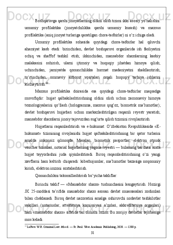 Boshqaruvga qarshi jinoyatlarning oldini olish tizimi ikki asosiy yo‘nalishni:
umumiy   profilaktika   (jinoyatchilikka   qarshi   umumiy   kurash)   va   maxsus
profilaktika (aniq jinoyat turlariga qaratilgan chora-tadbirlar) ni o‘z ichiga oladi.
Umumiy   profilaktika   sohasida   quyidagi   chora-tadbirlar   hal   qiluvchi
ahamiyat   kasb   etadi:   birinchidan,   davlat   boshqaruvi   organlarida   ish   faoliyatini
ochiq   va   shaffof   tashkil   etish;   ikkinchidan,   mansabdor   shaxslarning   kasbiy
malakasini   oshirish,   ularni   ijtimoiy   va   huquqiy   jihatdan   himoya   qilish;
uchinchidan,   jamiyatda   qonunchilikka   hurmat   madaniyatini   shakllantirish;
to‘rtinchidan,   ommaviy   axborot   vositalari   orqali   huquqiy   tarbiya   ishlarini
kuchaytirish. 13
Maxsus   profilaktika   doirasida   esa   quyidagi   chora-tadbirlar   maqsadga
muvofiqdir:   hujjat   qalbakilashtirishning   oldini   olish   uchun   zamonaviy   himoya
texnologiyalarini   qo‘llash   (hologramma,   maxsus   qog’oz,   biometrik   ma’lumotlar);
davlat   boshqaruvi   hujjatlari   uchun   markazlashtirilgan   raqamli   reyestr   yaratish;
mansabdor shaxslarni jinoiy tajovuzdan sug’urta qilish tizimini rivojlantirish.
Hujjatlarni   raqamlashtirish   va   e-hukumat:   O’zbekiston   Respublikasida   «E-
hukumat»   tizimining   rivojlanishi   hujjat   qalbakilashtirishning   bir   qator   turlarini
amalda   imkonsiz   qilmoqda.   Masalan,   biometrik   pasportlar,   elektron   otpusk
vaucher tizimlari, notarial hujjatlarning yagona reyestri — bularning barchasi soxta
hujjat   tayyorlashni   juda   qiyinlashtiradi.   Biroq   raqamlashtirishning   o‘zi   yangi
xavflarni   ham   keltirib   chiqaradi:   kiberhujumlar,   ma’lumotlar   bazasiga   noqonuniy
kirish, elektron imzoni soxtalashtirish.
Qonunchilikni takomillashtirish bo‘yicha takliflar:
Birinchi   taklif   —   «Mansabdor   shaxs»   tushunchasini   kengaytirish.   Hozirgi
JK   25-moddasi   ta’rifida   mansabdor   shaxs   asosan   davlat   muassasalari   xodimlari
bilan   cheklanadi.   Biroq   davlat   nazoratini   amalga   oshiruvchi   nodavlat   tashkilotlar
vakillari   (notariuslar,   attestatsiya   komissiyasi   a’zolari,   akkreditatsiya   organlari)
ham «mansabdor shaxs» sifatida tan olinishi lozim. Bu xorijiy davlatlar tajribasiga
mos keladi.
13
 LaFave W.R. Criminal Law. 6th ed. — St. Paul: West Academic Publishing, 2020. — 1280 p.
31 