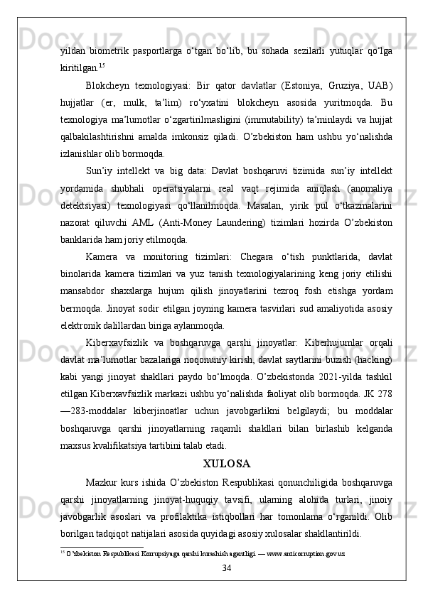 yildan   biometrik   pasportlarga   o‘tgan   bo‘lib,   bu   sohada   sezilarli   yutuqlar   qo‘lga
kiritilgan. 15
Blokcheyn   texnologiyasi:   Bir   qator   davlatlar   (Estoniya,   Gruziya,   UAB)
hujjatlar   (er,   mulk,   ta’lim)   ro‘yxatini   blokcheyn   asosida   yuritmoqda.   Bu
texnologiya   ma’lumotlar   o‘zgartirilmasligini   (immutability)   ta’minlaydi   va   hujjat
qalbakilashtirishni   amalda   imkonsiz   qiladi.   O’zbekiston   ham   ushbu   yo‘nalishda
izlanishlar olib bormoqda.
Sun’iy   intellekt   va   big   data:   Davlat   boshqaruvi   tizimida   sun’iy   intellekt
yordamida   shubhali   operatsiyalarni   real   vaqt   rejimida   aniqlash   (anomaliya
detektsiyasi)   texnologiyasi   qo‘llanilmoqda.   Masalan,   yirik   pul   o‘tkazmalarini
nazorat   qiluvchi   AML   (Anti-Money   Laundering)   tizimlari   hozirda   O’zbekiston
banklarida ham joriy etilmoqda.
Kamera   va   monitoring   tizimlari:   Chegara   o‘tish   punktlarida,   davlat
binolarida   kamera   tizimlari   va   yuz   tanish   texnologiyalarining   keng   joriy   etilishi
mansabdor   shaxslarga   hujum   qilish   jinoyatlarini   tezroq   fosh   etishga   yordam
bermoqda.   Jinoyat   sodir   etilgan   joyning   kamera   tasvirlari   sud   amaliyotida   asosiy
elektronik d а lillardan biriga aylanmoqda.
Kiberxavfsizlik   va   boshqaruvga   qarshi   jinoyatlar:   Kiberhujumlar   orqali
davlat ma’lumotlar bazalariga noqonuniy kirish, davlat saytlarini buzish (hacking)
kabi   yangi   jinoyat   shakllari   paydo   bo‘lmoqda.   O’zbekistonda   2021-yilda   tashkil
etilgan Kiberxavfsizlik markazi ushbu yo‘nalishda faoliyat olib bormoqda. JK 278
—283-moddalar   kiberjinoatlar   uchun   javobgarlikni   belgilaydi;   bu   moddalar
boshqaruvga   qarshi   jinoyatlarning   raqamli   shakllari   bilan   birlashib   kelganda
maxsus kvalifikatsiya tartibini talab etadi.
XULOSA
Mazkur   kurs   ishida   O’zbekiston   Respublikasi   qonunchiligida   boshqaruvga
qarshi   jinoyatlarning   jinoyat-huquqiy   tavsifi,   ularning   alohida   turlari,   jinoiy
javobgarlik   asoslari   va   profilaktika   istiqbollari   har   tomonlama   o‘rganildi.   Olib
borilgan tadqiqot natijalari asosida quyidagi asosiy xulosalar shakllantirildi.
15
 O’zbekiston Respublikasi Korrupsiyaga qarshi kurashish agentligi. — www.anticorruption.gov.uz
34 