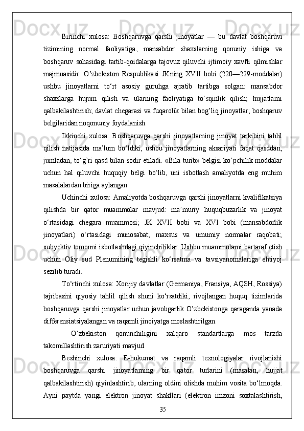 Birinchi   xulosa:   Boshqaruvga   qarshi   jinoyatlar   —   bu   davlat   boshqaruvi
tizimining   normal   faoliyatiga,   mansabdor   shaxslarning   qonuniy   ishiga   va
boshqaruv   sohasidagi   tartib-qoidalarga   tajovuz   qiluvchi   ijtimoiy   xavfli   qilmishlar
majmuasidir.   O’zbekiston   Respublikasi   JKning   XVII   bobi   (220—229-moddalar)
ushbu   jinoyatlarni   to‘rt   asosiy   guruhga   ajratib   tartibga   solgan:   mansabdor
shaxslarga   hujum   qilish   va   ularning   faoliyatiga   to‘sqinlik   qilish;   hujjatlarni
qalbakilashtirish; davlat chegarasi va fuqarolik bilan bog’liq jinoyatlar; boshqaruv
belgilaridan noqonuniy foydalanish.
Ikkinchi   xulosa:   Boshqaruvga   qarshi   jinoyatlarning   jinoyat   tarkibini   tahlil
qilish   natijasida   ma’lum   bo‘ldiki,   ushbu   jinoyatlarning   aksariyati   faqat   qasddan,
jumladan, to‘g’ri qasd bilan sodir etiladi. «Bila turib» belgisi ko‘pchilik moddalar
uchun   hal   qiluvchi   huquqiy   belgi   bo‘lib,   uni   isbotlash   amaliyotda   eng   muhim
masalalardan biriga aylangan.
Uchinchi xulosa: Amaliyotda boshqaruvga qarshi jinoyatlarni kvalifikatsiya
qilishda   bir   qator   muammolar   mavjud:   ma’muriy   huquqbuzarlik   va   jinoyat
o‘rtasidagi   chegara   muammosi;   JK   XVII   bobi   va   XVI   bobi   (mansabdorlik
jinoyatlari)   o‘rtasidagi   munosabat;   maxsus   va   umumiy   normalar   raqobati;
subyektiv tomonni isbotlashdagi qiyinchiliklar. Ushbu muammolarni bartaraf etish
uchun   Oliy   sud   Plenumining   tegishli   ko‘rsatma   va   tavsiyanomalariga   ehtiyoj
sezilib turadi.
To‘rtinchi xulosa: Xorijiy davlatlar (Germaniya, Fransiya, AQSH, Rossiya)
tajribasini   qiyosiy   tahlil   qilish   shuni   ko‘rsatdiki,   rivojlangan   huquq   tizimlarida
boshqaruvga qarshi jinoyatlar uchun javobgarlik O’zbekistonga qaraganda yanada
differensiatsiyalangan va raqamli jinoiyatga moslashtirilgan.
  O’zbekiston   qonunchiligini   xalqaro   standartlarga   mos   tarzda
takomillashtirish zaruriyati mavjud.
Beshinchi   xulosa:   E-hukumat   va   raqamli   texnologiyalar   rivojlanishi
boshqaruvga   qarshi   jinoyatlarning   bir   qator   turlarini   (masalan,   hujjat
qalbakilashtirish)   qiyinlashtirib,   ularning   oldini   olishda   muhim   vosita   bo‘lmoqda.
Ayni   paytda   yangi   elektron   jinoyat   shakllari   (elektron   imzoni   soxtalashtirish,
35 