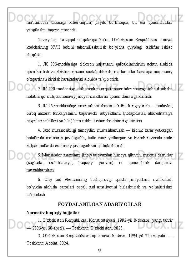 ma’lumotlar   bazasiga   kiber-hujum)   paydo   bo‘lmoqda,   bu   esa   qonunchilikni
yangilashni taqozo etmoqda.
Tavsiyalar:   Tadqiqot   natijalariga   ko‘ra,   O’zbekiston   Respublikasi   Jinoyat
kodeksining   XVII   bobini   takomillashtirish   bo‘yicha   quyidagi   takliflar   ishlab
chiqildi:
1.   JK   223-moddasiga   elektron   hujjatlarni   qalbakilashtirish   uchun   alohida
qism   kiritish   va   elektron   imzoni   soxtalashtirish,   ma’lumotlar   bazasiga   noqonuniy
o‘zgartirish kiritish harakatlarini alohida ta’qib etish.
2. JK 220-moddasiga «kibermakon orqali mansabdor shaxsga tahdid solish»
holatini qo‘shib, zamonaviy jinoyat shakllarini qonun doirasiga kiritish.
3. JK 25-moddasidagi «mansabdor shaxs» ta’rifini kengaytirish — nodavlat,
biroq   nazorat   funksiyalarini   bajaruvchi   subyektlarni   (not ари uslar,   akkreditatsiya
organlari vakillari va h.k.) ham ushbu tushuncha doirasiga kiritish.
4.   Jazo   mutanosibligi   tamoyilini   mustahkamlash   —   kichik   zarar   yetkazgan
holatlarda   ma’muriy   javobgarlik,   katta   zarar   yetkazgan   va   tizimli   ravishda   sodir
etilgan hollarda esa jinoiy javobgarlikni qattiqlashtirish.
5. Mansabdor shaxslarni jinoiy tajovuzdan himoya qiluvchi maxsus dasturlar
(sug’urta,   reabilitatsiya,   huquqiy   yordam)   ni   qonunchilik   darajasida
mustahkamlash.
6.   Oliy   sud   Plenumining   boshqaruvga   qarshi   jinoyatlarni   malakalash
bo‘yicha   alohida   qarorlari   orqali   sud   amaliyotini   birlashtirish   va   yo‘naltirishni
ta’minlash.
FOYDALANILGAN ADABIYOTLAR
Normativ-huquqiy hujjatlar
1. O’zbekiston Respublikasi Konstitutsiyasi. 1992-yil 8-dekabr (yangi tahrir
— 2023-yil 30-aprel). — Toshkent: O’zbekiston, 2023.
2.   O’zbekiston   Respublikasining   Jinoyat   kodeksi.   1994-yil   22-sentyabr.   —
Toshkent: Adolat, 2024.
36 