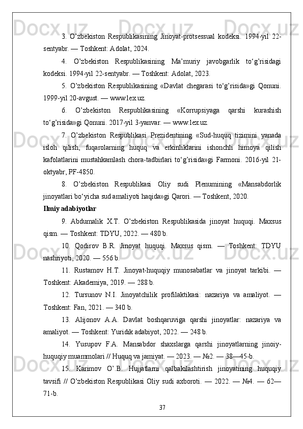 3.   O’zbekiston   Respublikasining   Jinoyat-protsessual   kodeksi.   1994-yil   22-
sentyabr. — Toshkent: Adolat, 2024.
4.   O’zbekiston   Respublikasining   Ma’muriy   javobgarlik   to‘g’risidagi
kodeksi. 1994-yil 22-sentyabr. — Toshkent: Adolat, 2023.
5.   O’zbekiston   Respublikasining   «Davlat   chegarasi   to‘g’risida»gi   Qonuni.
1999-yil 20-avgust. — www.lex.uz.
6.   O’zbekiston   Respublikasining   «Korrupsiyaga   qarshi   kurashish
to‘g’risida»gi Qonuni. 2017-yil 3-yanvar. — www.lex.uz.
7.   O’zbekiston   Respublikasi   Prezidentining   «Sud-huquq   tizimini   yanada
isloh   qilish,   fuqarolarning   huquq   va   erkinliklarini   ishonchli   himoya   qilish
kafolatlarini   mustahkamlash   chora-tadbirlari   to‘g’risida»gi   Farmoni.   2016-yil   21-
oktyabr, PF-4850.
8.   O’zbekiston   Respublikasi   Oliy   sudi   Plenumining   «Mansabdorlik
jinoyatlari bo‘yicha sud amaliyoti haqida»gi Qarori. — Toshkent, 2020.
Ilmiy adabiyotlar
9.   Abdumalik   X.T.   O’zbekiston   Respublikasida   jinoyat   huquqi.   Maxsus
qism. — Toshkent: TDYU, 2022. — 480 b.
10.   Qodirov   B.R.   Jinoyat   huquqi.   Maxsus   qism.   —   Toshkent:   TDYU
nashriyoti, 2020. — 556 b.
11.   Rustamov   H.T.   Jinoyat-huquqiy   munosabatlar   va   jinoyat   tarkibi.   —
Toshkent: Akademiya, 2019. — 288 b.
12.   Tursunov   N.I.   Jinoyatchilik   profilaktikasi:   nazariya   va   amaliyot.   —
Toshkent: Fan, 2021. — 340 b.
13.   Alijonov   A.A.   Davlat   boshqaruviga   qarshi   jinoyatlar:   nazariya   va
amaliyot. — Toshkent: Yuridik adabiyot, 2022. — 248 b.
14.   Yusupov   F.A.   Mansabdor   shaxslarga   qarshi   jinoyatlarning   jinoiy-
huquqiy muammolari // Huquq va jamiyat. — 2023. — №2. — 38—45-b.
15.   Karimov   O’.B.   Hujjatlarni   qalbakilashtirish   jinoyatining   huquqiy
tavsifi   //   O’zbekiston   Respublikasi  Oliy  sudi   axboroti.  —  2022.  —  №4.  —  62—
71-b.
37 