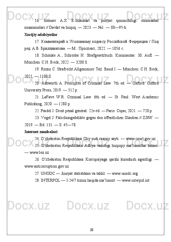 16.   Inomov   A.X.   E-hukumat   va   jinoyat   qonunchiligi:   munosabat
muammolari // Davlat va huquq. — 2023. — №1. — 88—95-b.
Xorijiy adabiyotlar
17.  Комментарий   к  Уголовному   кодексу   Российской   Федерации   /   Под
ред. А.В. Бриллиантова. — М.: Проспект, 2022. — 1056 с.
18.   Sch ö nke   A .,   Schr ö der   H .   Strafgesetzbuch :   Kommentar .   30.   Aufl.   —
München: C.H. Beck, 2022. — 3200 S.
19. Roxin C. Strafrecht Allgemeiner Teil. Band I. — München: C.H. Beck,
2021. — 1108 S.
20.   Ashworth   A.   Principles   of   Criminal   Law.   7th   ed.   —   Oxford:   Oxford
University Press, 2019. — 512 p.
21.   LaFave   W.R.   Criminal   Law.   6th   ed.   —   St.   Paul:   West   Academic
Publishing, 2020. — 1280 p.
22. Pradel J. Droit pénal général. 22e éd. — Paris: Cujas, 2021. — 720 p.
23. Vogel J. Fälschungsdelikte gegen den öffentlichen Glauben // ZStW. —
2019. — Bd. 131. — S. 45—78.
Internet manbalari
24. O’zbekiston Respublikasi Oliy sudi rasmiy sayti. — www.court.gov.uz
25.  O’zbekiston  Respublikasi   Adliya  vazirligi  huquqiy  ma’lumotlar  bazasi.
— www.lex.uz
26.   O’zbekiston   Respublikasi   Korrupsiyaga   qarshi   kurashish   agentligi.   —
www.anticorruption.gov.uz
27. UNODC — Jinoyat statistikasi va tahlil. — www.unodc.org
28. INTERPOL — I-24/7 tizimi haqida ma’lumot. — www.interpol.int
38 