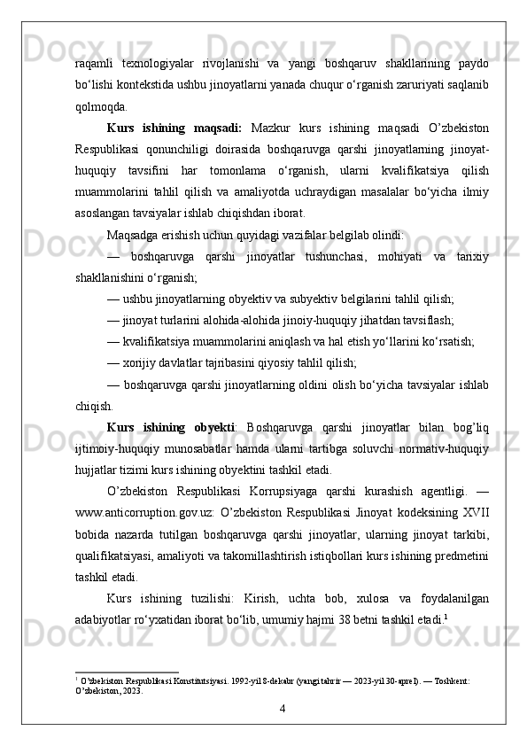 raqamli   texnologiyalar   rivojlanishi   va   yangi   boshqaruv   shakllarining   paydo
bo‘lishi kontekstida ushbu jinoyatlarni yanada chuqur o‘rganish zaruriyati saqlanib
qolmoqda.
Kurs   ishining   maqsadi:   Mazkur   kurs   ishining   maqsadi   O’zbekiston
Respublikasi   qonunchiligi   doirasida   boshqaruvga   qarshi   jinoyatlarning   jinoyat-
huquqiy   tavsifini   har   tomonlama   o‘rganish,   ularni   kvalifikatsiya   qilish
muammolarini   tahlil   qilish   va   amaliyotda   uchraydigan   masalalar   bo‘yicha   ilmiy
asoslangan tavsiyalar ishlab chiqishdan iborat.
Maqsadga erishish uchun quyidagi vazifalar belgilab olindi:
—   boshqaruvga   qarshi   jinoyatlar   tushunchasi,   mohiyati   va   tarixiy
shakllanishini o‘rganish;
— ushbu jinoyatlarning obyektiv va subyektiv belgilarini tahlil qilish;
— jinoyat turlarini alohida-alohida jinoiy-huquqiy jihatdan tavsiflash;
— kvalifikatsiya muammolarini aniqlash va hal etish yo‘llarini ko‘rsatish;
— xorijiy davlatlar tajribasini qiyosiy tahlil qilish;
— boshqaruvga qarshi jinoyatlarning oldini olish bo‘yicha tavsiyalar ishlab
chiqish.
Kurs   ishining   obyekti :   Boshqaruvga   qarshi   jinoyatlar   bilan   bog’liq
ijtimoiy-huquqiy   munosabatlar   hamda   ularni   tartibga   soluvchi   normativ-huquqiy
hujjatlar tizimi kurs ishining obyektini tashkil etadi.
O’zbekiston   Respublikasi   Korrupsiyaga   qarshi   kurashish   agentligi.   —
www.anticorruption.gov.uz:   O’zbekiston   Respublikasi   Jinoyat   kodeksining   XVII
bobida   nazarda   tutilgan   boshqaruvga   qarshi   jinoyatlar,   ularning   jinoyat   tarkibi,
qualifikatsiyasi, amaliyoti va takomillashtirish istiqbollari kurs ishining predmetini
tashkil etadi.
Kurs   ishining   tuzilishi:   Kirish,   uchta   bob,   xulosa   va   foydalanilgan
adabiyotlar ro‘yxatidan iborat bo‘lib, umumiy hajmi 38 betni tashkil etadi. 1
1
 O’zbekiston Respublikasi Konstitutsiyasi. 1992-yil 8-dekabr (yangi tahrir — 2023-yil 30-aprel). — Toshkent: 
O’zbekiston, 2023.
4 