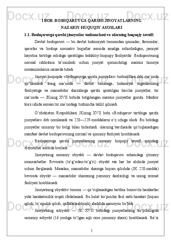 I BOB. BOSHQARUVGA QARSHI JINOYATLARNING 
NAZARIY-HUQUQIY ASOSLARI
1.1. Boshqaruvga qarshi jinoyatlar tushunchasi va ularning huquqiy tavsifi
Davlat boshqaruvi — bu davlat hokimiyati tomonidan qonunlar, farmonlar,
qarorlar   va   boshqa   normativ   hujjatlar   asosida   amalga   oshiriladigan,   jamiyat
hayotini   tartibga   solishga   qaratilgan   tashkiliy-huquqiy   faoliyatdir.   Boshqaruvning
normal   ishlashini   ta’minlash   uchun   jinoyat   qonunchiligi   maxsus   himoya
mexanizmlarini nazarda tutadi.
Jinoyat huquqida «boshqaruvga qarshi jinoyatlar» tushunchasi ikki ma’noda
qo‘llaniladi:   keng   ma’noda   —   davlat   tuzumiga,   hokimiyat   organlarining
faoliyatiga   va   mansabdor   shaxslarga   qarshi   qaratilgan   barcha   jinoyatlar;   tor
ma’noda   —   JKning   XVII   bobida   belgilangan   maxsus   jinoyatlar   guruhi.   Mazkur
kurs ishida asosan tor ma’nodagi tushuncha tahlil qilinadi.
O’zbekiston   Respublikasi   JKning   XVII   bobi   «Boshqaruv   tartibiga   qarshi
jinoyatlar»  deb   nomlanadi   va  220—229-moddalarni  o‘z  ichiga  oladi.  Bu  bobdagi
jinoyatlar   umumiy   bir   belgi   bilan   birlashadi:   ularning   barchasida   qo riqlanadiganʻ
manfaat davlat boshqaruvining normal va qonuniy faoliyati hisoblanadi.
Boshqaruvga   qarshi   jinoyatlarning   umumiy   huquqiy   tavsifi   quyidagi
elementlar asosida beriladi:
Jinoyatning   umumiy   obyekti   —   davlat   boshqaruvi   sohasidagi   ijtimoiy
munosabatlar.   Bevosita   (to‘g’ridan-to‘g’ri)   obyekt   esa   har   bir   alohida   jinoyat
uchun   farqlanadi.   Masalan,   mansabdor   shaxsga   hujum   qilishda   (JK   220-modda)
bevosita   obyekt   —   mansabdor   shaxsning   jismoniy   daxlsizligi   va   uning   xizmat
faoliyati hisoblanadi.
Jinoyatning obyektiv tomoni — qo riqlanadigan tartibni buzuvchi harakatlar	
ʻ
yoki harakatsizlik orqali ifodalanadi. Bu holat ko‘pincha faol xatti-harakat (hujum
qilish, to‘sqinlik qilish, qalbakilashtirish) shaklida namoyon bo‘ladi.
Jinoyatning   subyekti   —   JK   XVII   bobidagi   jinoyatlarning   ko‘pchiligida
umumiy   subyekt   (16   yoshga   to‘lgan   aqli   raso   jismoniy   shaxs)   hisoblanadi.   Ba’zi
5 