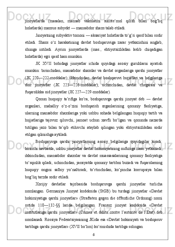 jinoyatlarda   (masalan,   mansab   vakolatini   suiiste’mol   qilish   bilan   bog’liq
holatlarda) maxsus subyekt — mansabdor shaxs talab etiladi.
Jinoyatning subyektiv tomoni — aksariyat holatlarda to‘g’ri qasd bilan sodir
etiladi.   Shaxs   o‘z   harakatining   davlat   boshqaruviga   zarar   yetkazishini   anglab,
shunga   intiladi.   Ayrim   jinoyatlarda   (mas.,   ehtiyotsizlikdan   kelib   chiqadigan
holatlarda) egri qasd ham mumkin.
JK   XVII   bobidagi   jinoyatlar   ichida   quyidagi   asosiy   guruhlarni   ajratish
mumkin:   birinchidan,   mansabdor   shaxslar   va   davlat   organlariga   qarshi   jinoyatlar
(JK   220—222-moddalar);   ikkinchidan,   davlat   boshqaruvi   hujjatlari   va   belgilariga
doir   jinoyatlar   (JK   223—226-moddalar);   uchinchidan,   davlat   chegarasi   va
fuqarolikka oid jinoyatlar (JK 227—229-moddalar).
Qonun   huquqiy   ta’rifiga   ko‘ra,   boshqaruvga   qarshi   jinoyat   deb   —   davlat
organlari,   mahalliy   o‘z-o‘zini   boshqarish   organlarining   qonuniy   faoliyatiga,
ularning   mansabdor   shaxslariga   yoki   ushbu   sohada   belgilangan   huquqiy  tartib  va
hujjatlariga   tajovuz   qiluvchi,   jamoat   uchun   xavfli   bo‘lgan   va   qonunda   nazarda
tutilgan   jazo   bilan   ta’qib   etiluvchi   ataylab   qilingan   yoki   ehtiyotsizlikdan   sodir
etilgan qilmishga aytiladi.
Boshqaruvga   qarshi   jinoyatlarning   asosiy   belgilariga   quyidagilar   kiradi:
birinchi navbatda, ushbu jinoyatlar davlat hokimiyatining nufuziga zarar yetkazadi;
ikkinchidan,   mansabdor   shaxslar   va   davlat   muassasalarining   qonuniy   faoliyatiga
to‘sqinlik qiladi; uchinchidan, jamiyatda qonuniy tartibni buzadi va fuqarolarning
huquqiy   ongini   salbiy   yo‘naltiradi;   to‘rtinchidan,   ko‘pincha   korrupsiya   bilan
bog’liq tarzda sodir etiladi.
Xorijiy   davlatlar   tajribasida   boshqaruvga   qarshi   jinoyatlar   turlicha
nomlangan.   Germaniya   Jinoyat   kodeksida   (StGB)   bu   turdagi   jinoyatlar   «Davlat
hokimiyatiga   qarshi   jinoyatlar»   (Straftaten   gegen   die   öffentliche   Ordnung)   nomi
ostida   110—132-§§   larida   belgilangan.   Fransuz   jinoyat   kodeksida   «Davlat
institutlariga   qarshi   jinoyatlar»   (Crimes   et   délits   contre   l’autorité   de   l’État)   deb
nomlanadi. Rossiya Federatsiyasining JKida esa «Davlat hokimiyati va boshqaruv
tartibiga qarshi jinoyatlar» (XVII bo‘lim) ko‘rinishida tartibga solingan.
6 