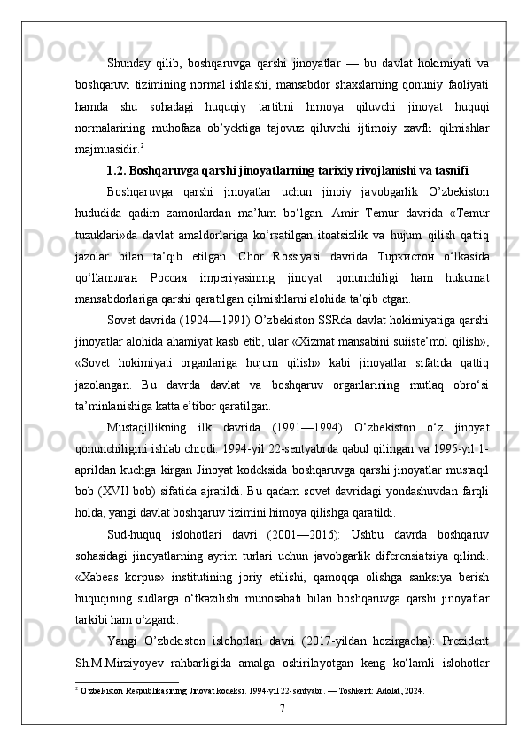 Shunday   qilib,   boshqaruvga   qarshi   jinoyatlar   —   bu   davlat   hokimiyati   va
boshqaruvi   tizimining   normal   ishlashi,   mansabdor   shaxslarning   qonuniy   faoliyati
hamda   shu   sohadagi   huquqiy   tartibni   himoya   qiluvchi   jinoyat   huquqi
normalarining   muhofaza   ob’yektiga   tajovuz   qiluvchi   ijtimoiy   xavfli   qilmishlar
majmuasidir. 2
1.2. Boshqaruvga qarshi jinoyatlarning tarixiy rivojlanishi va tasnifi
Boshqaruvga   qarshi   jinoyatlar   uchun   jinoiy   javobgarlik   O’zbekiston
hududida   qadim   zamonlardan   ma’lum   bo‘lgan.   Amir   Temur   davrida   «Temur
tuzuklari»da   davlat   amaldorlariga   ko‘rsatilgan   itoatsizlik   va   hujum   qilish   qattiq
jazolar   bilan   ta’qib   etilgan.   Chor   Rossiyasi   davrida   Tu ркистон   o‘lkasida
qo‘llani лган   Россия   imperiyasining   jinoyat   qonunchiligi   ham   hukumat
mansabdorlariga qarshi qaratilgan qilmishlarni alohida ta’qib etgan.
Sovet davrida (1924—1991) O’zbekiston SSRda davlat hokimiyatiga qarshi
jinoyatlar alohida ahamiyat kasb etib, ular «Xizmat mansabini suiiste’mol qilish»,
«Sovet   hokimiyati   organlariga   hujum   qilish»   kabi   jinoyatlar   sifatida   qattiq
jazolangan.   Bu   davrda   davlat   va   boshqaruv   organlarining   mutlaq   obro‘si
ta’minlanishiga katta e’tibor qaratilgan.
Mustaqillikning   ilk   davrida   (1991—1994)   O’zbekiston   o‘z   jinoyat
qonunchiligini ishlab chiqdi. 1994-yil 22-sentyabrda qabul qilingan va 1995-yil 1-
aprildan   kuchga   kirgan   Jinoyat   kodeksida   boshqaruvga   qarshi   jinoyatlar   mustaqil
bob   (XVII   bob)   sifatida   ajratildi.   Bu   qadam   sovet   davridagi   yondashuvdan   farqli
holda, yangi davlat boshqaruv tizimini himoya qilishga qaratildi.
Sud-huquq   islohotlari   davri   (2001—2016):   Ushbu   davrda   boshqaruv
sohasidagi   jinoyatlarning   ayrim   turlari   uchun   javobgarlik   diferensiatsiya   qilindi.
«Xabeas   korpus»   institutining   joriy   etilishi,   qamoqqa   olishga   sanksiya   berish
huquqining   sudlarga   o‘tkazilishi   munosabati   bilan   boshqaruvga   qarshi   jinoyatlar
tarkibi ham o‘zgardi.
Yangi   O’zbekiston   islohotlari   davri   (2017-yildan   hozirgacha):   Prezident
Sh.M.Mirziyoyev   rahbarligida   amalga   oshirilayotgan   keng   ko‘lamli   islohotlar
2
 O’zbekiston Respublikasining Jinoyat kodeksi. 1994-yil 22-sentyabr. — Toshkent: Adolat, 2024.
7 