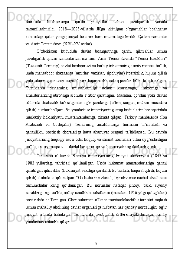 doirasida   boshqaruvga   qarshi   jinoyatlar   uchun   javobgarlik   yanada
takomillashtirildi.   2018—2023-yillarda   JKga   kiritilgan   o‘zgartishlar   boshqaruv
sohasidagi   qator   yangi   jinoyat   turlarini   ham   muomalaga   kiritdi.   Qadim   zamonlar
va Amir Temur davri (XIV–XV asrlar).  
O‘zbekiston   hududida   davlat   boshqaruviga   qarshi   qilmishlar   uchun
javobgarlik   qadim   zamonlardan   ma’lum.   Amir   Temur   davrida   “Temur   tuzuklari”
(Tuzukoti Temuriy) davlat boshqaruvi va harbiy intizomning asosiy manbai bo‘lib,
unda mansabdor  shaxslarga  (amirlar, vazirlar, sipohiylar) itoatsizlik, hujum qilish
yoki ularning qonuniy buyruqlarini  bajarmaslik qattiq jazolar  bilan ta’qib etilgan.
Tuzuklarda   davlatning   mustahkamligi   uchun   ierarxiyaga,   intizomga   va
amaldorlarning obro‘siga  alohida e’tibor  qaratilgan. Masalan,  qo‘shin yoki  davlat
ishlarida itoatsizlik ko‘rsatganlar  og‘ir jazolarga (o‘lim, surgun, mulkni musodara
qilish) duchor bo‘lgan. Bu yondashuv imperiyaning keng hududlarini boshqarishda
markaziy   hokimiyatni   mustahkamlashga   xizmat   qilgan.   Tarixiy   manbalarda   (Ibn
Arabshoh   va   boshqalar)   Temurning   amaldorlarga   hurmatni   ta’minlash   va
qarshilikni   bostirish   choralariga   katta   ahamiyat   bergani   ta’kidlanadi.   Bu   davrda
jinoyatlarning huquqiy asosi odat huquqi va shariat normalari bilan uyg‘unlashgan
bo‘lib, asosiy maqsad — davlat barqarorligi va hokimiyatning daxlsizligi edi.
Turkiston   o‘lkasida   Rossiya   imperiyasining   Jinoyat   uloženiyesi   (1845   va
1903   yillardagi   tahrirlar)   qo‘llanilgan.   Unda   hukumat   mansabdorlariga   qarshi
qaratilgan qilmishlar (hokimiyat vakiliga qarshilik ko‘rsatish, haqorat qilish, hujum
qilish) alohida ta’qib etilgan. “Os lusha nie vlasti”, “sprotivlenie nachal’stvu” kabi
tushunchalar   keng   qo‘llanilgan.   Bu   normalar   nafaqat   jinoiy,   balki   siyosiy
xarakterga ega bo‘lib, milliy ozodlik harakatlarini (masalan, 1916 yilgi qo‘zg‘olon)
bostirishda qo‘llanilgan. Chor hukumati o‘lkada mustamlakachilik tartibini saqlash
uchun mahalliy aholining davlat organlariga nisbatan har qanday noroziligini og‘ir
jinoyat   sifatida   baholagan.   Bu   davrda   javobgarlik   differensiyalashmagan,   sinfiy
yondashuv ustunlik qilgan.
8 