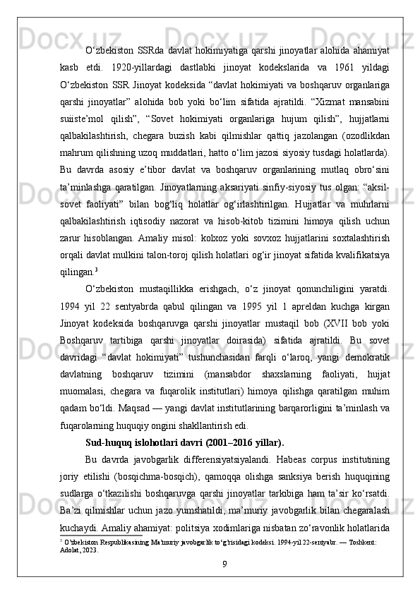 O‘zbekiston   SSRda   davlat   hokimiyatiga   qarshi   jinoyatlar   alohida   ahamiyat
kasb   etdi.   1920-yillardagi   dastlabki   jinoyat   kodekslarida   va   1961   yildagi
O‘zbekiston   SSR   Jinoyat   kodeksida   “davlat   hokimiyati   va   boshqaruv   organlariga
qarshi   jinoyatlar”   alohida   bob   yoki   bo‘lim   sifatida   ajratildi.   “Xizmat   mansabini
suiiste’mol   qilish”,   “Sovet   hokimiyati   organlariga   hujum   qilish”,   hujjatlarni
qalbakilashtirish,   chegara   buzish   kabi   qilmishlar   qattiq   jazolangan   (ozodlikdan
mahrum qilishning uzoq muddatlari, hatto o‘lim jazosi siyosiy tusdagi holatlarda).
Bu   davrda   asosiy   e’tibor   davlat   va   boshqaruv   organlarining   mutlaq   obro‘sini
ta’minlashga   qaratilgan.   Jinoyatlarning   aksariyati   sinfiy-siyosiy   tus   olgan:   “aksil-
sovet   faoliyati”   bilan   bog‘liq   holatlar   og‘irlashtirilgan.   Hujjatlar   va   muhrlarni
qalbakilashtirish   iqtisodiy   nazorat   va   hisob-kitob   tizimini   himoya   qilish   uchun
zarur   hisoblangan.   Amaliy   misol:   kolxoz   yoki   sovxoz   hujjatlarini   soxtalashtirish
orqali davlat mulkini talon-toroj qilish holatlari og‘ir jinoyat sifatida kvalifikatsiya
qilingan. 3
O‘zbekiston   mustaqillikka   erishgach,   o‘z   jinoyat   qonunchiligini   yaratdi.
1994   yil   22   sentyabrda   qabul   qilingan   va   1995   yil   1   apreldan   kuchga   kirgan
Jinoyat   kodeksida   boshqaruvga   qarshi   jinoyatlar   mustaqil   bob   (XVII   bob   yoki
Boshqaruv   tartibiga   qarshi   jinoyatlar   doirasida)   sifatida   ajratildi.   Bu   sovet
davridagi   “davlat   hokimiyati”   tushunchasidan   farqli   o‘laroq,   yangi   demokratik
davlatning   boshqaruv   tizimini   (mansabdor   shaxslarning   faoliyati,   hujjat
muomalasi,   chegara   va   fuqarolik   institutlari)   himoya   qilishga   qaratilgan   muhim
qadam bo‘ldi. Maqsad — yangi davlat institutlarining barqarorligini ta’minlash va
fuqarolarning huquqiy ongini shakllantirish edi.
Sud-huquq islohotlari davri (2001–2016 yillar).  
Bu   davrda   javobgarlik   differensiyatsiyalandi.   Habeas   corpus   institutining
joriy   etilishi   (bosqichma-bosqich),   qamoqqa   olishga   sanksiya   berish   huquqining
sudlarga   o‘tkazilishi   boshqaruvga   qarshi   jinoyatlar   tarkibiga   ham   ta’sir   ko‘rsatdi.
Ba’zi   qilmishlar   uchun   jazo  yumshatildi,   ma’muriy   javobgarlik   bilan  chegaralash
kuchaydi. Amaliy ahamiyat: politsiya xodimlariga nisbatan zo‘ravonlik holatlarida
3
 O’zbekiston Respublikasining Ma’muriy javobgarlik to‘g’risidagi kodeksi. 1994-yil 22-sentyabr. — Toshkent: 
Adolat, 2023.
9 