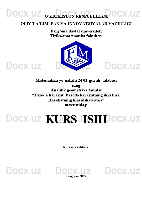 O’ZBEKISTON RESPUBLIKASI 
OLIY TA’LIM,   FAN VA INNOVATSIYALAR VAZIRLIGI
Farg‘ona davlat universiteti
Fizika-matematika fakulteti
Matematika yo‘nalishi  24.02-guruh  talabasi  
ning
  Analitik geometriya   fanidan
“Fazoda harakat. Fazoda harakatning ikki turi.
Harakatning klassifikatsiyasi” 
mavzusidagi
KURS  ISHI
Kurs ishi rahbari:                                                    
Farg‘ona-2025
1 
