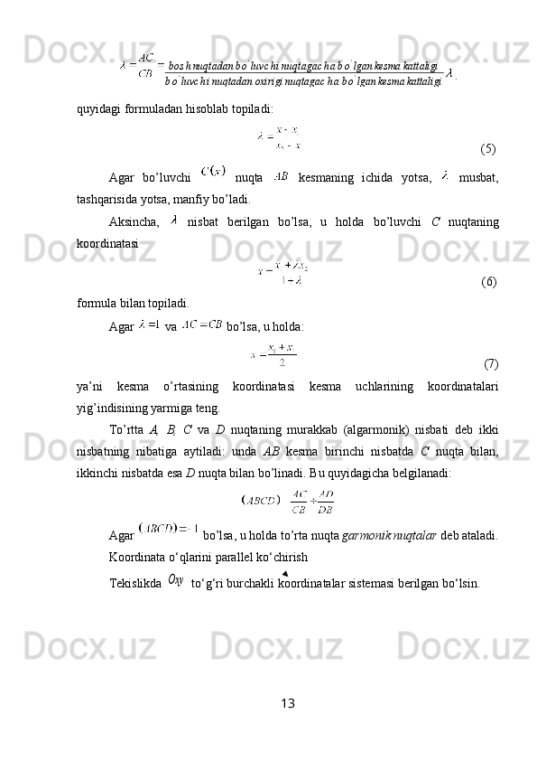 bos h nuqtadan b o '
luvc h i nuqtagac h a b o '
lgan kesma kattaligi
b o '
luvc h i nuqtadan oxirigi nuqtagac h a b o '
lgan kesma kattaligi .
quyidagi   formuladan   hisoblab   topiladi : 
                                      (5)
Agar   bo ’ luvchi     nuqta     kesmaning   ichida   yotsa ,     musbat ,
tashqarisida   yotsa ,  manfiy   bo ’ ladi .
Aksincha,     nisbat   berilgan   bo’lsa,   u   holda   bo’luvchi   C   nuqtaning
koordinatasi 
                                           (6)
formula bilan topiladi. 
Agar    va   bo’lsa, u holda:
           (7)
ya’ni   kesma   o’rtasining   koordinatasi   kesma   uchlarining   koordinatalari
yig’indisining yarmiga teng.
To’rtta   A,   B,   C   va   D   nuqtaning   murakkab   (algarmonik)   nisbati   deb   ikki
nisbatning   nibatiga   aytiladi:   unda   AB   kesma   birinchi   nisbatda   C   nuqta   bilan,
ikkinchi nisbatda esa  D  nuqta bilan bo’linadi. Bu quyidagicha belgilanadi: 
Agar   bo’lsa, u holda to’rta nuqta  garmonik nuqtalar  deb ataladi.
Koordinata o‘qlarini parallel ko‘chirish
Tekislikda Oxy  to‘g‘ri burchakli koordinatalar sistemasi berilgan bo‘lsin.  
13 
