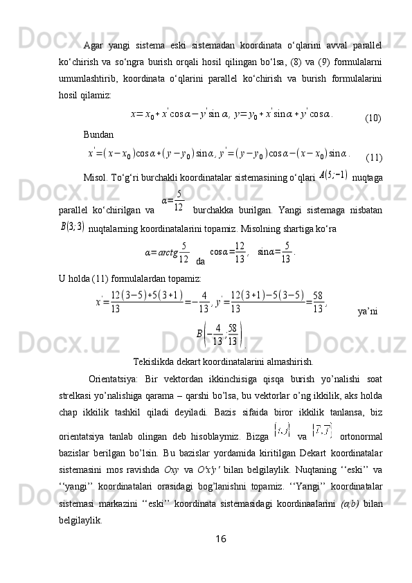 Agar   yangi   sistema   eski   sistemadan   koordinata   o‘qlarini   avval   parallel
ko‘chirish   va   so‘ngra   burish   orqali   hosil   qilingan   bo‘lsa,   (8)   va   (9)   formulalarni
umumlashtirib,   koordinata   o‘qlarini   parallel   ko‘chirish   va   burish   formulalarini
hosil qilamiz: x=	x0+	x'cos	α−	y'sin	α	,y=	y0+	x'sin	α+	y'cos	α	.
     (10)
Bundan  
           	
x'=	(x−	x0)cos	α+(y−	y0)sin	α,y'=	(y−	y0)cos	α−	(x−	x0)sin	α.      (11)
Misol. To‘g‘ri burchakli koordinatalar sistemasining o‘qlari 	
A(5;−1)  nuqtaga
parallel   ko‘chirilgan   va  	
α=	5
12   burchakka   burilgan.   Yangi   sistemaga   nisbatan	
B(3;3)
 nuqtalarning koordinatalarini topamiz. Misolning shartiga ko‘ra	
α=	arctg	5
12
 da 	
cos	α=	12
13	
,  	sin	α=	5
13	
.
U holda (11) formulalardan topamiz:	
x'=	12	(3−	5)+5(3+1)	
13	
=	−	4
13	
,y'=	12	(3+1)−	5(3−	5)	
13	
=	58
13	
,
ya’ni	
B(−	4
13	
;58
13	)
.
Tekislikda dekart koordinatalarini almashirish.
Orientatsiya:   Bir   vektordan   ikkinchisiga   qisqa   burish   yo’nalishi   soat
strelkasi yo’nalishiga qarama – qarshi  bo’lsa, bu vektorlar o’ng ikkilik, aks holda
chap   ikkilik   tashkil   qiladi   deyiladi.   Bazis   sifaida   biror   ikkilik   tanlansa,   biz
orientatsiya   tanlab   olingan   deb   hisoblaymiz.   Bizga     va     ortonormal
bazislar   berilgan   bo’lsin.   Bu   bazislar   yordamida   kiritilgan   Dekart   koordinatalar
sistemasini   mos   ravishda   Oxy   va   O'x'y'   bilan   belgilaylik.   Nuqtaning   ‘‘eski’’   va
‘‘yangi’’   koordinatalari   orasidagi   bog’lanishni   topamiz.   ‘‘Yangi’’   koordinatalar
sistemasi   markazini   ‘‘eski’’   koordinata   sistemasidagi   koordinaalarini   (a,b)   bilan
belgilaylik. 
16 