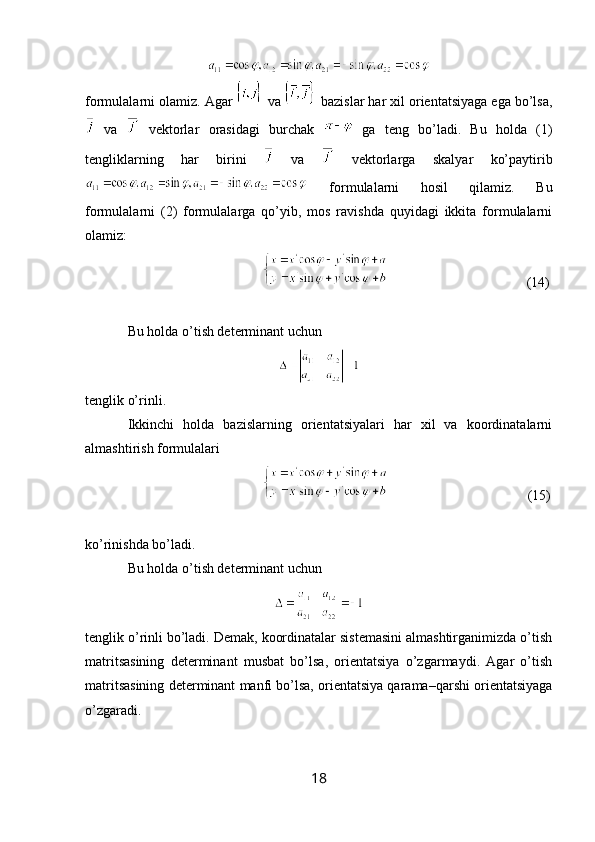 formulalarni olamiz. Agar   va   bazislar har xil orientatsiyaga ega bo’lsa,
  va     vektorlar   orasidagi   burchak     ga   teng   bo’ladi.   Bu   holda   (1)
tengliklarning   har   birini     va     vektorlarga   skalyar   ko’paytirib
  formulalarni   hosil   qilamiz.   Bu
formulalarni   (2)   formulalarga   qo’yib,   mos   ravishda   quyidagi   ikkita   formulalarni
olamiz: 
                         (14)
Bu holda o’tish determinant uchun
tenglik o’rinli.
Ikkinchi   holda   bazislarning   orientatsiyalari   har   xil   va   koordinatalarni
almashtirish formulalari
      (15)
ko’rinishda bo’ladi.
Bu holda o’tish determinant uchun
tenglik o’rinli bo’ladi. Demak, koordinatalar sistemasini almashtirganimizda o’tish
matritsasining   determinant   musbat   bo’lsa,   orientatsiya   o’zgarmaydi.   Agar   o’tish
matritsasining determinant manfi bo’lsa, orientatsiya qarama–qarshi orientatsiyaga
o’zgaradi.
18 