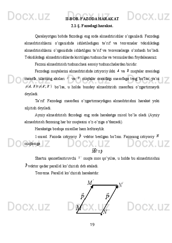 II-BOB. FAZODA HARAKAT
2.1 -§ . Fazodagi harakat.
Qaralayotgan bobda fazodagi eng soda almashtirishlar o’rganiladi. Fazodagi
almashtirishlarni   o’rganishda   ishlatiladigan   ta’rif   va   teoremalar   tekislikdagi
almashtirishlarni   o’rganishda   ishlatilgan   ta’rif   va   teoremalarga   o’xshash   bo’ladi.
Tekislikdagi almashtirishlarda kiritilgan tushuncha va terminlardan foydalanamiz.
Fazoni almashtirish tushunchasi asosiy tushunchalardan biridir.
Fazodagi nuqtalarini almashtirishda ixtiyoriy ikki A  va 	B  nuqtalar orasidagi
masofa,   ularning   akslari  	
A'   va  	B'
  nuqtalar   orasidagi   masofaga   teng   bo’lsa,   ya’ni	
ρ(A,B)=ρ(A',B')
  bo’lsa,   u   holda   bunday   almashtirish   masofani   o’zgartirmaydi
deyiladi.
Ta’rif.   Fazodagi   masofani   o’zgartirmaydigan   almashtirishni   harakat   yoki
siljitish deyiladi.
Ayniy   almashtirish   fazodagi   eng   soda   harakatga   misol   bo’la   oladi   (Ayniy
almashtirish fazoning har bir nuqtasini o’z-o’ziga o’tkazadi).
Harakatga boshqa misollar ham keltiraylik.
1-misol.   Fazoda   ixtiyoriy  	
⃗p
  vektor   berilgan   bo’lsin.   Fazoning   ixtiyoriy  	N
nuqtasiga	
⃗NN	'=⃗p
Shartni   qanoatlantiruvchi  	
N'
  nuqta   mos   qo ’ yilsa ,   u   holda   bu   almashtirishni	
⃗p
vektor   qadar   parallel   ko ’ chirish   deb   ataladi .
Teorema. Parallel ko’chirish harakatdir.
19 