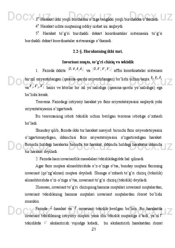 3  . Harakat ikki yoqli burchakni o’ziga tengikki yoqli burchakka o’tkazadi.
4  . Harakat uchta nuqtaning oddiy nisbat ini saqlaydi.
5  .   Harakat   to’g’ri   burchakli   dekart   koordinatalar   sistemasini   to’g’ri
burchakli dekart koordinatalar sistemasiga o’tkazadi.
2.2 -§ . Harakatning ikki turi.  
Invariant nuqta, to’g’ri chiziq va tekislik
1. Fazoda   ikkita  (O,⃗e1⃗e2⃗e3)   va  	(O,⃗e'1⃗e'2⃗e'3)   affin   koordinatalar   sistemasi
bir xil oriyentirlangan (qarama-qarshi oriyentirlangan) bo’lishi uchun bazis 	
⃗e1,⃗e2,⃗e3
va	
⃗e'1,⃗e'2,⃗e'3   bazis   ve   ktorlar   bir   xil   yo’nalishga   (qarama-qarshi   yo’nalishga)   ega
bo’lishi kerak .
Teorema. Fazodagi ixtiyoriy harakat yo fazo oriyentatsiyasini saqlaydi yoki
oriyentatsiyasini o’zgartiradi.
Bu   teoremaning   isboti   tekislik   uchun   berilgan   teorema   isbotiga   o’xshash
bo’ladi.
Shunday qilib, fazoda ikki tur harakat mavjud: birinchi fazo oriyentatsiyasini
o’zgartirmaydigan,   ikkinchisi   fazo   oriyentatsiyasini   o’zgartiradigan   harakat.
Birinchi holdagi harakatni birinchi tur harakat, ikkinchi holdagi harakatni ikkinchi
tur harakat deyiladi.
2. Fazoda ham invariantlik masalalari tekislikdagidek hal qilinadi.
Agar fazo nuqtasi  almashtirishda o’z-o’ziga o’tsa, bunday nuqtani fazoning
invariant (qo’zg’almas) nuqtasi deyiladi. Shunga o’xshash to’g’ri chiziq (tekislik)
almashtirishda o’zi-o’ziga o’tsa, invariant to’g’ri chiziq (tekislik) deyiladi.
Xususan, invariant to’g’ri chiziqning hamma nuqtalari invariant nuqtalardan,
invariant   tekislikning   hamma   nuqtalari   invariant   nuqtalardan   iborat   bo’lishi
mumkin.
Fazoda  	
L -harakat   va  	Τ   invariant   tekislik   berilgan   bo’lsin.   Bu   harakatda
invariant   tekislikning   ixtiyoriy   nuqtasi   yana   shu   tekislik   nuqtasiga   o’tadi,   ya’ni	
Τ
tekislikda  	
L'   akslantirish   vujudga   keladi,     bu   akslantirish   harakatdan   iborat
21 