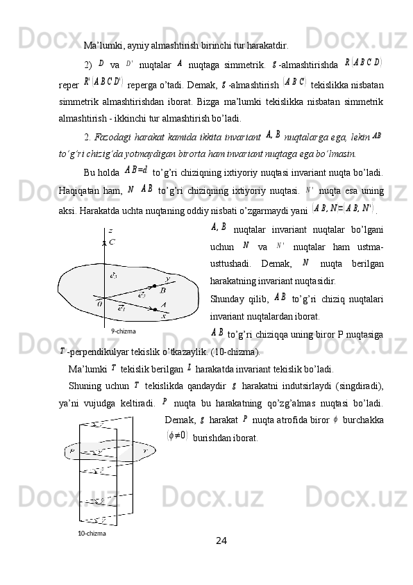 Ma’lumki, ayniy almashtirish birinchi tur harakatdir.
2)  D   va  	D'   nuqtalar  	A   nuqtaga   simmetrik.  	g -almashtirishda  	R(ABC	D)
reper 	
R'(ABC	D')  reperga o’tadi. Demak, 	g -almashtirish 	(ABC)  tekislikka nisbatan
simmetrik   almashtirishdan   iborat.   Bizga   ma’lumki   tekislikka   nisbatan   simmetrik
almashtirish - ikkinchi tur almashtirish bo’ladi.
2.   Fazodagi  harakat  kamida ikkita  invariant  	
A,B   nuqtalarga ega, lekin	AB
to’g’ri chizig’da yotmaydigan birorta ham invariant nuqtaga ega bo’lmasin.
Bu holda 	
A	B=d  to’g’ri chiziqning ixtiyoriy nuqtasi invariant nuqta bo’ladi.
Haqiqatan   ham,  	
N  	AB   to’g’ri   chiziqning   ixtiyoriy   nuqtasi.  	N'   nuqta   esa   uning
aksi. Harakatda uchta nuqtaning oddiy nisbati o’zgarmaydi yani  
(AB,N)=(AB,N') .	
A,B
  nuqtalar   invariant   nuqtalar   bo’lgani
uchun  	
N   va  	N'   nuqtalar   ham   ustma-
usttushadi.   Demak,  	
N   nuqta   berilgan
harakatning invariant nuqtasidir.
Shunday   qilib,  	
AB   to’g’ri   chiziq   nuqtalari
invariant nuqtalardan iborat.	
AB
 to’g’ri chiziqqa uning biror P nuqtasiga	
Τ
-perpendikulyar tekislik o’tkazaylik. (10-chizma).
Ma’lumki 	
Τ  tekislik berilgan 	L  harakatda invariant tekislik bo’ladi.
Shuning   uchun  	
Τ   tekislikda   qandaydir  	g   harakatni   indutsirlaydi   (singdiradi),
ya’ni   vujudga   keltiradi.  	
P   nuqta   bu   harakatning   qo’zg’almas   nuqtasi   bo’ladi.
Demak,  	
g   harakat  	P   nuqta atrofida biror  	ϕ   burchakka	
(ϕ≠	0)
 burishdan iborat.
2410- chizma 9- chizma 