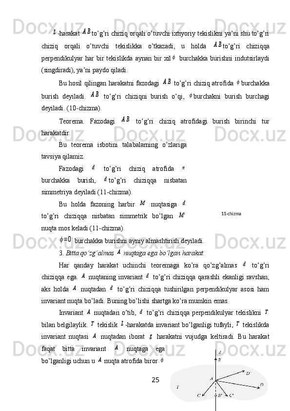 L-harakat 	AB to’g’ri chiziq orqali o’tuvchi ixtiyoriy tekislikni ya’ni shu to’g’ri
chiziq   orqali   o’tuvchi   tekislikka   o’tkazadi,   u   holda  	
AB to’g’ri   chiziqqa
perpendikulyar  har  bir   tekislikda  aynan  bir   xil	
ϕ   burchakka   burishni   indutsirlaydi
(singdiradi), ya’ni paydo qiladi.
Bu hosil qilingan harakatni fazodagi  	
AB  to’g’ri chiziq atrofida  	ϕ burchakka
burish   deyiladi.  	
AB   to’g’ri   chiziqni   burish   o’qi,  	ϕ burchakni   burish   burchagi
deyiladi. (10-chizma).
Teorema.   Fazodagi  	
AB   to’g’ri   chiziq   atrofidagi   burish   birinchi   tur
harakatdir.
Bu   teorema   isbotini   talabalarning   o’zlariga
tavsiya qilamiz.
Fazodagi  	
d   to’g’ri   chiziq   atrofida  	π
burchakka   burish,  	
d to’g’ri   chiziqqa   nisbatan
simmetriya deyiladi (11-chizma).
Bu   holda   fazoning   harbir  	
M   nuqtasiga  	d
to’g’ri   chiziqqa   nisbatan   simmetrik   bo’lgan  
M'
nuqta mos keladi (11-chizma).	
ϕ=	0
 burchakka burishni ayniy almashtirish deyiladi.
3.  Bitta qo’zg’almas 	
A  nuqtaga ega bo’lgan harakat.
Har   qanday   harakat   uchinchi   teoremaga   ko’ra   qo’zg’almas  	
d   to’g’ri
chiziqqa ega.  	
A   nuqtaning invariant  	d   to’g’ri chiziqqa qarashli  ekanligi  ravshan,
aks   holda  	
A   nuqtadan  	d   to’g’ri   chiziqqa   tushirilgan   perpendikulyar   asosi   ham
invariant nuqta bo’ladi. Buning bo’lishi shartga ko’ra mumkin emas.
Invariant  	
A   nuqtadan   o’tib,  	d   to’g’ri   chiziqqa   perpendikulyar   tekislikni  	Τ
bilan belgilaylik. 	
Τ  tekislik 	L -harakatda invariant bo’lganligi tufayli, 	Τ  tekislikda
invariant   nuqtasi  	
A   nuqtadan   iborat  	g   harakatni   vujudga   keltiradi.   Bu   harakat
faqat   bitta   invariant  	
A   nuqtaga   ega
bo’lganligi uchun u 	
A  nuqta atrofida biror 	ϕ
25
12- chizma11 -chizma 