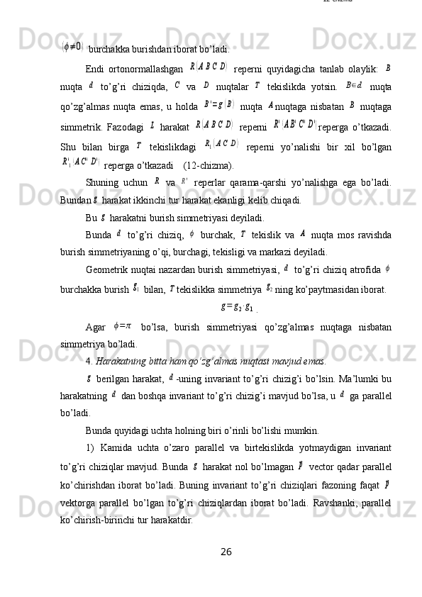 (ϕ≠	0) burchakka burishdan iborat bo’ladi. 
Endi   ortonormallashgan  	
R(ABC	D)   reperni   quyidagicha   tanlab   olaylik:  	B
nuqta  	
d   to’g’ri   chiziqda,  	C   va  	D   nuqtalar  	Τ   tekislikda   yotsin.  	B∈d   nuqta
qo’zg’almas   nuqta   emas,   u   holda  	
B'=g(B)   nuqta  	A nuqtaga   nisbatan  	B   nuqtaga
simmetrik.   Fazodagi  	
L   harakat  	R(ABC	D)   reperni  	R'(AB'C'D') reperga   o’tkazadi.
Shu   bilan   birga  	
Τ   tekislikdagi  	R1(AC	D)   reperni   yo’nalishi   bir   xil   bo’lgan	
R'1(AC'D')
 reperga o’tkazadi    (12-chizma).
Shuning   uchun  	
R   va  	R'   reperlar   qarama-qarshi   yo’nalishga   ega   bo’ladi.
Bundan	
g  harakat ikkinchi tur harakat ekanligi kelib chiqadi.
Bu 	
g  harakatni burish simmetriyasi deyiladi.
Bunda  	
d   to’g’ri   chiziq,  	ϕ   burchak,  	Τ   tekislik   va  	A   nuqta   mos   ravishda
burish simmetriyaning o’qi, burchagi, tekisligi va markazi deyiladi.
Geometrik nuqtai nazardan burish simmetriyasi,  	
d   to’g’ri chiziq atrofida  	ϕ
burchakka burish 	
g1  bilan, 	Τ tekislikka simmetriya 	g2 ning ko’paytmasidan iborat. 	
g=	g2⋅g1
.
Agar  	
ϕ=	π   bo’lsa,   burish   simmetriyasi   qo’zg’almas   nuqtaga   nisbatan
simmetriya bo’ladi.
4.  Harakatning bitta ham qo’zg’almas nuqtasi mavjud emas .	
g
  berilgan harakat,  	d -uning invariant to’g’ri chizig’i bo’lsin. Ma’lumki bu
harakatning 	
d  dan boshqa invariant to’g’ri chizig’i mavjud bo’lsa, u 	d  ga parallel
bo’ladi. 
Bunda quyidagi uchta holning biri o’rinli bo’lishi mumkin.
1) Kamida   uchta   o’zaro   parallel   va   birtekislikda   yotmaydigan   invariant
to’g’ri chiziqlar mavjud. Bunda  	
g   harakat nol bo’lmagan  	⃗p   vector qadar parallel
ko’chirishdan   iborat   bo’ladi.   Buning   invariant   to’g’ri   chiziqlari   fazoning   faqat  	
⃗p
vektorga   parallel   bo’lgan   to’g’ri   chiziqlardan   iborat   bo’ladi.   Ravshanki,   parallel
ko’chirish-birinchi tur harakatdir.
26 12- chizma 