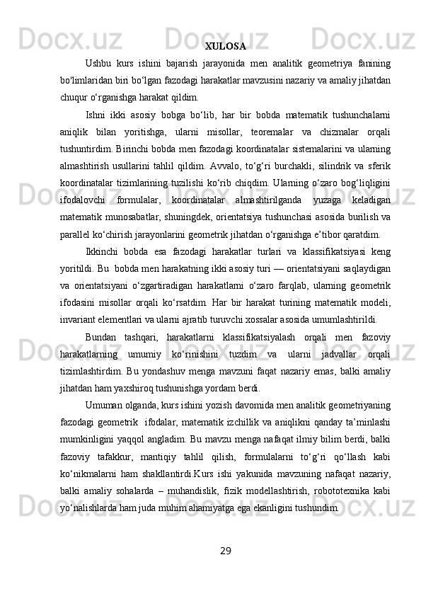 XULOSA
Ushbu   kurs   ishini   bajarish   jarayonida   men   analitik   geometriya   fanining
bo'limlaridan biri bo‘lgan fazodagi harakatlar mavzusini nazariy va amaliy jihatdan
chuqur o‘rganishga harakat qildim. 
Ishni   ikki   asosiy   bobga   bo‘lib,   har   bir   bobda   matematik   tushunchalarni
aniqlik   bilan   yoritishga,   ularni   misollar,   teoremalar   va   chizmalar   orqali
tushuntirdim. Birinchi bobda men fazodagi koordinatalar sistemalarini va ularning
almashtirish   usullarini   tahlil   qildim.   Avvalo,   to‘g‘ri   burchakli,   silindrik   va   sferik
koordinatalar   tizimlarining   tuzilishi   ko‘rib   chiqdim.   Ularning   o‘zaro   bog‘liqligini
ifodalovchi   formulalar,   koordinatalar   almashtirilganda   yuzaga   keladigan
matematik munosabatlar, shuningdek, orientatsiya tushunchasi  asosida burilish va
parallel ko‘chirish jarayonlarini geometrik jihatdan o‘rganishga e’tibor qaratdim.
Ikkinchi   bobda   esa   fazodagi   harakatlar   turlari   va   klassifikatsiyasi   keng
yoritildi. Bu    bobda men harakatning ikki asosiy turi — orientatsiyani saqlaydigan
va   orientatsiyani   o‘zgartiradigan   harakatlarni   o‘zaro   farqlab,   ularning   geometrik
ifodasini   misollar   orqali   ko‘rsatdim.   Har   bir   harakat   turining   matematik   modeli,
invariant elementlari va ularni ajratib turuvchi xossalar asosida umumlashtirildi.
Bundan   tashqari,   harakatlarni   klassifikatsiyalash   orqali   men   fazoviy
harakatlarning   umumiy   ko‘rinishini   tuzdim   va   ularni   jadvallar   orqali
tizimlashtirdim.   Bu   yondashuv   menga   mavzuni   faqat   nazariy   emas,   balki   amaliy
jihatdan ham yaxshiroq tushunishga yordam berdi.
Umuman olganda, kurs ishini yozish davomida men analitik geometriyaning
fazodagi  geometrik   ifodalar, matematik izchillik va aniqlikni  qanday ta’minlashi
mumkinligini yaqqol angladim. Bu mavzu menga nafaqat ilmiy bilim berdi, balki
fazoviy   tafakkur,   mantiqiy   tahlil   qilish,   formulalarni   to‘g‘ri   qo‘llash   kabi
ko‘nikmalarni   ham   shakllantirdi.Kurs   ishi   yakunida   mavzuning   nafaqat   nazariy,
balki   amaliy   sohalarda   –   muhandislik,   fizik   modellashtirish,   robototexnika   kabi
yo‘nalishlarda ham juda muhim ahamiyatga ega ekanligini tushundim.
29 