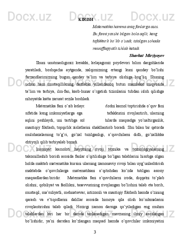                                                     KIRISH
Matematika hamma aniq fanlarga asos.
Bu fanni yaxshi bilgan bola aqlli, keng
tafakkurli bo’lib o’sadi, istalgan sohada
muvaffaqiyatli ishlab ketadi.
Shavkat  Mirziyoyev
Shuni   unutmasligimiz   kerakki,   kelajagimiz   poydevori   bilim   dargohlarida
yaratiladi,   boshqacha   aytganda,   xalqimizning   ertangi   kuni   qanday   bo’lishi
farzandlarimizning   bugun   qanday   ta’lim   va   tarbiya   olishiga   bog’liq.   Shuning
uchun   ham   mustaqillikning   dastlabki   yillaridanoq   butun   mamlakat   miqyosida
ta’lim   va   tarbiya,   ilm-fan,   kasb-hunar   o’rgatish   tizimlarini   tubdan   isloh   qilishga
nihoyatda katta zarurat sezila boshladi.
Matematika fani o’sib kelayotgan yosh avlodni kamol toptirishda o’quv fani
sifatida   keng   imkoniyatlarga   ega.   U   o’quvchi   tafakkurini   rivojlantirib,   ularning
aqlini   peshlaydi,   uni   tartibga   soladi,   o’quvchilarda   maqsadga   yo’naltirganlik,
mantiqiy   fikrlash,   topqirlik   xislatlarini   shakllantirib   boradi.   Shu   bilan   bir   qatorda
mulohazalarning   to’g’ri,   go’zal   tuzilganligi,   o’quvchilarni   didli,   go’zallikka
ehtiyojli qilib tarbiyalab boradi.
Insoniyat   kamoloti   hayotning   rivoji   texnika   va   texnologiyalarning
takomillashib  borish  asosida   fanlar   o’qitilishiga  bo’lgan talablarini  hisobga  olgan
holda maktab matematika kursini ularning zamonaviy rivoji bilan uyg’unlashtirish
maktabda   o’quvchilarga   matematikani   o’qitishdan   ko’zda   tutilgan   asosiy
maqsadlardan biridir.  Matematika   fani   o’quvchilarni   iroda,   diqqatni   to’plab
olishni; qobiliyat va faollikni, tasavvurining rivojlangan bo’lishini talab eta borib,
mustaqil, ma’suliyatli, mehnatsevar, intizomli va mantiqiy fikrlash hamda o’zining
qarash   va   e’tiqodlarini   dalillar   asosida   himoya   qila   olish   ko’nikmalarini
rivojlantirishni   talab   qiladi.   Hozirgi   zamon   darsiga   qo’yiladigan   eng   muhim
talablardan   biri   har   bir   darsda   tanlanadigan   mavzuning   ilmiy   asoslangan
bo’lishidir,   ya’ni   darsdan   ko’zlangan   maqsad   hamda   o’quvchilar   imkoniyatini
3 