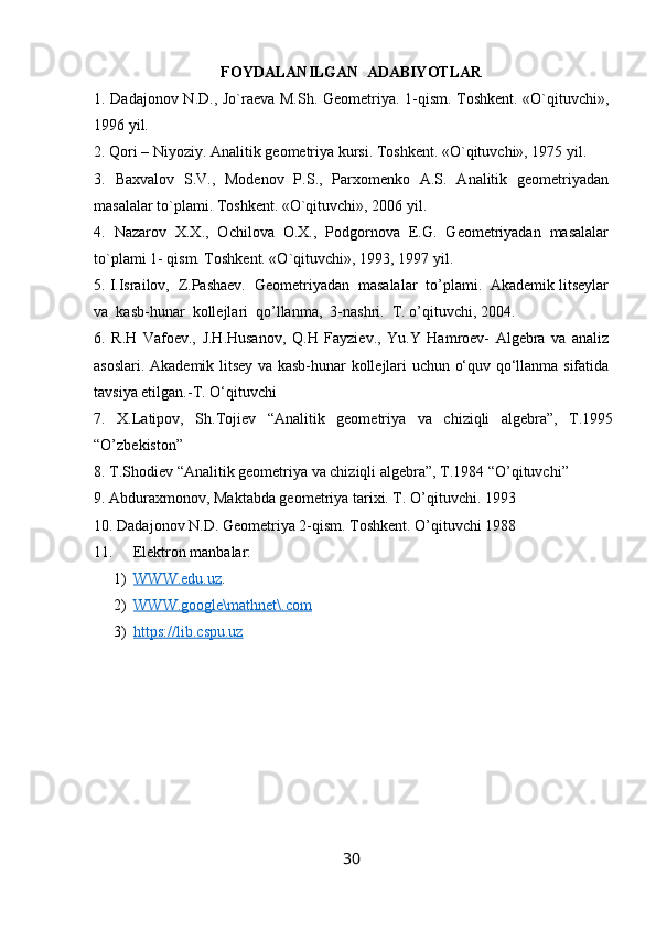 FOYDALANILGAN  ADABIYOTLAR
1.   Dadajonov N.D., Jo`raеva M.Sh. Gеomеtriya. 1-qism. Toshkеnt. «O`qituvchi»,
1996 yil.
2.  Qori – Niyoziy. Analitik g е om е triya kursi. Toshk е nt. «O`qituvchi», 1975 yil .
3.   Baxvalov   S.V.,   Modеnov   P.S.,   Parxomеnko   A.S.   Analitik   gеomеtriyadan
masalalar to`plami. Toshkеnt. «O`qituvchi», 2006 yil . 
4.   Nazarov   X.X.,   Ochilova   O.X.,   Podgornova   Е.G.   Gеomеtriyadan   masalalar
to`plami 1- qism. Toshkеnt. «O`qituvchi», 1993, 1997 yil . 
5.  I.Israilov,  Z.Pashaev.  Geometriyadan  masalalar  to’plami.  Akademik litseylar
va  kasb-hunar  kollejlari  qo’llanma,  3-nashri.  T. o’qituvchi, 2004 .
6.   R.H   Vafоev.,   J.H.Husanоv,   Q.H   Fayziev.,   Yu.Y   Hamrоev-   Algebra   va   analiz
asоslari. Akademik litsey va kasb-hunar kоllejlari uchun o‘quv qo‘llanma sifatida
tavsiya etilgan.-T. O‘qituvchi
7.   X.Latipov,   Sh.Tojiеv   “Analitik   gеomеtriya   va   chiziqli   algеbra”,   T.1995
“O’zbеkiston”
8. T.Shodiеv “Analitik gеomеtriya va chiziqli algеbra”, T.1984 “O’qituvchi”
9. Abduraxmonov, Maktabda geometriya tarixi. T. O’qituvchi. 1993
10. Dadajonov N.D. Geometriya 2-qism. Toshkent. O’qituvchi 1988
11. Elektron manbalar: 
1) WWW.edu.uz    .
2) WWW.google\mathnet\.com   
3) https://lib.cspu.uz   
30 