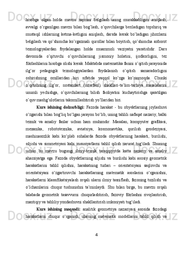 hisobga   olgan   holda   mavzu   xajmini   belgilash   uning   murakkabligini   aniqlash,
avvalgi   o’rganilgan  mavzu   bilan   bog’lash,   o’quvchilarga  beriladigan  topshiriq  va
mustaqil   ishlarning   ketma-ketligini   aniqlash,   darsda   kerak   bo’ladigan   jihozlarni
belgilash   va   qo’shimcha   ko’rgazmali   qurollar   bilan   boyitish,   qo’shimcha   axborot
texnologiyalardan   foydalangan   holda   muammoli   vaziyatni   yaratishdir.   Dars
davomida   o’qituvchi   o’quvchilarning   jismoniy   holatini,   ijodkorligini,   tez
fikrlashlarini hisobga olishi kerak. Maktabda matematika fanini o’qitish jarayonida
ilg’or   pedagogik   texnologiyalardan   foydalanish   o’qitish   samaradorligini
oshirishning   omillaridan   biri   sifatida   yaqqol   ko’zga   ko’rinmoqda.   Chunki
o’qitishning   ilg’or,   nostandart   (interfaol)   shakllari-ta’lim-tarbiya   masalalarini
unumli   yechishga,   o’quvchilarning   bilish   faoliyatini   kuchaytirishga   qaratilgan
o’quv mashg’ulotlarini takomillashtirish yo’llaridan biri.   
Kurs   ishining   dolzarbligi:   Fazoda   harakat   -   bu   obyektlarning   joylashuvi
o‘zgarishi bilan bog‘liq bo‘lgan jarayon bo‘lib, uning tahlili nafaqat nazariy, balki
texnik   va   amaliy   fanlar   uchun   ham   muhimdir.   Masalan,   kompyuter   grafikasi,
mexanika,   robototexnika,   aviatsiya,   kosmonavtika,   qurilish   geodeziyasi,
mashinasozlik   kabi   ko‘plab   sohalarda   fazoda   obyektlarning   harakati,   burilishi,
siljishi   va  simmetriyasi  kabi  xususiyatlarni  tahlil  qilish  zarurat  tug‘iladi. Shuning
uchun   bu   mavzu   bugungi   ilmiy-texnik   taraqqiyotda   katta   nazariy   va   amaliy
ahamiyatga   ega.   Fazoda   obyektlarning   siljishi   va   burilishi   kabi   asosiy   geometrik
harakatlarini   tahlil   qilishni,   harakatning   turlari   –   orientatsiyani   saqlovchi   va
orientatsiyani   o‘zgartiruvchi   harakatlarning   matematik   asoslarini   o‘rganishni,
harakatlarni klassifikatsiyalash orqali ularni ilmiy tasniflash, fazoning tuzilishi  va
o‘lchamlarini   chuqur   tushunishni   ta’minlaydi.   Shu   bilan   birga,   bu   mavzu   orqali
talabada   geometrik   tasavvurni   chuqurlashtirish,   fazoviy   fikrlashni   rivojlantirish,
mantiqiy va tahliliy yondashuvni shakllantirish imkoniyati tug‘iladi.
Kurs   ishining   maqsadi:   analitik   geometriya   nazariyasi   asosida   fazodagi
harakatlarni   chuqur   o‘rganish,   ularning   matematik   modellarini   tahlil   qilish   va
4 