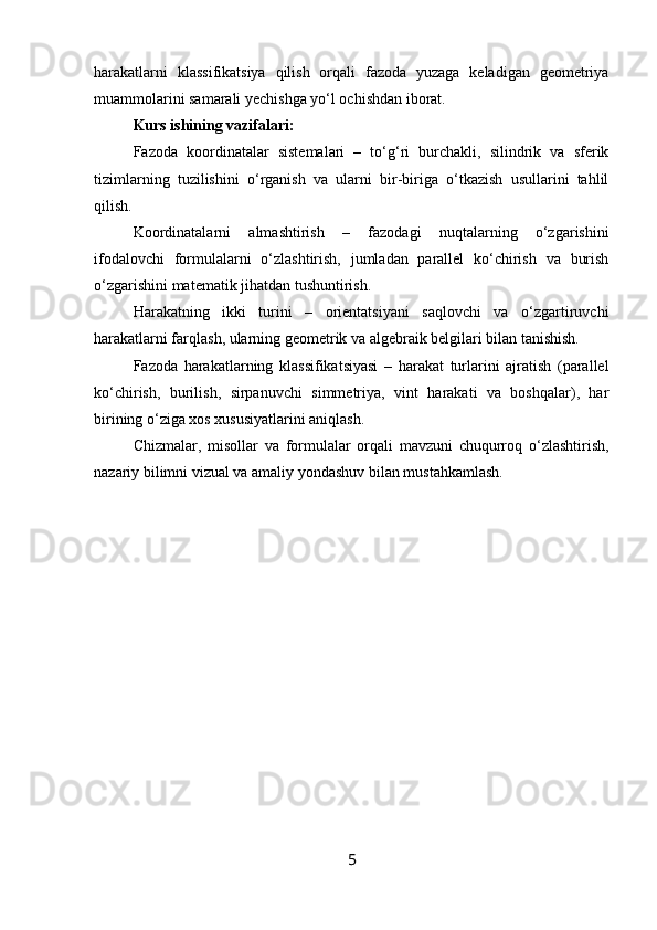 harakatlarni   klassifikatsiya   qilish   orqali   fazoda   yuzaga   keladigan   geometriya
muammolarini samarali yechishga yo‘l ochishdan iborat.
Kurs ishining vazifalari: 
Fazoda   koordinatalar   sistemalari   –   to‘g‘ri   burchakli,   silindrik   va   sferik
tizimlarning   tuzilishini   o‘rganish   va   ularni   bir-biriga   o‘tkazish   usullarini   tahlil
qilish.
Koordinatalarni   almashtirish   –   fazodagi   nuqtalarning   o‘zgarishini
ifodalovchi   formulalarni   o‘zlashtirish,   jumladan   parallel   ko‘chirish   va   burish
o‘zgarishini matematik jihatdan tushuntirish.
Harakatning   ikki   turini   –   orientatsiyani   saqlovchi   va   o‘zgartiruvchi
harakatlarni farqlash, ularning geometrik va algebraik belgilari bilan tanishish.
Fazoda   harakatlarning   klassifikatsiyasi   –   harakat   turlarini   ajratish   (parallel
ko‘chirish,   burilish,   sirpanuvchi   simmetriya,   vint   harakati   va   boshqalar),   har
birining o‘ziga xos xususiyatlarini aniqlash.
Chizmalar,   misollar   va   formulalar   orqali   mavzuni   chuqurroq   o‘zlashtirish,
nazariy bilimni vizual va amaliy yondashuv bilan mustahkamlash.
5 