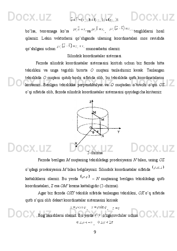 bo’lsa,   teoremaga   ko’ra   va ,   tengliklarni   hosil
qilamiz.   Lekin   vektorlarni   qo’shganda   ularning   koordinatalari   mos   ravishda
qo’shilgani uchun    munosabatni olamiz. 
Silindrik koordinatalar sistemasi.
Fazoda   silindrik   koordinatalar   sistemasini   kiritish   uchun   biz   fazoda   bitta
tekislikni   va   unga   tegishli   birorta   O   nuqtani   tanlashimiz   kerak.   Tanlangan
tekislikda   O   nuqtani   qutub boshi  sifatida  olib, bu  tekislikda  qutb koordinatalarini
kiritamiz.   Berilgan   tekislikka   perpendikulyar   va   O   nuqtadan   o’tuvchi   o’qni   OZ
o’qi sifatida olib, fazoda silindrik koordinatalar sistemasini quyidagicha kiritamiz:
2-chizma
Fazoda berilgan   M   nuqtaning tekislikdagi proeksiyasini   N   bilan, uning   OZ
o’qdagi proeksiyasini   M  bilan belgilaymiz. Silindrik koordinatalar sifatida 
kattaliklarni   olamiz.   Bu   yerda     –   N   nuqtaning   berilgan   tekislikdagi   qutb
koordinatalari,  Z  esa  OM'  kesma kattaligidir (2-chizma). 
Agar biz fazoda   OXY   tekislik sifatida tanlangan tekislikni,   OX   o’q sifatida
qutb o’qini olib dekart koordinatalar sistemasini kirisak 
, ,
Bog’lanishlarni olamiz. Bu yerda   o’zgaruvchilar uchun 
,
9 