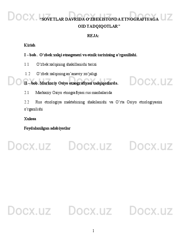 “ SOVET LAR  DAVRIDA O‘ZBEKISTONDA ETNOGRAFIYAGA
OID TADQIQOTLAR ”
REJA:
Kirish
I – bob.   O‘zbek xalqi etnogenezi va etnik tarixining o’rganilishi.
1.1       O’zbek xalqining shakillanishi tarixi
1.2   O’zbek xalqining an’anaviy xo’jaligi  
II – bob. Markaziy Osiyo etnografiyasi tadqiqotlarda.
2.1 Markaziy Osiyo etnografiyasi rus manbalarida
2.2 Rus   etnologiya   maktabining   shakilanishi   va   O’rta   Osiyo   etnologiyasini
o’rganilishi
Xulosa
Foydalanilgan adabiyotlar
1 